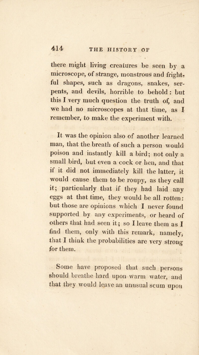 there might living creatures be seen by a microscope, of strange, monstrous and fright? ful shapes, such as dragons, snakes, ser- pents, and devils, horrible to behold : but this I very much question the truth of, and we had no microscopes at that time, as I remember, to make the experiment with. It was the opinion also of another learned man, that the breath of such a person would poison and instantly kill a bird; not only a small bird, but even a cock or hen, and that if it did not immediately kill the latter, it would cause them to be roupy, as they call it; particularly that if they had laid any eggs at that time, they would be all rotten: but those are opinions w hich I never found supported by any experiments, or heard of others that had seen it; so I leave them as I find them, only with this remark, namely, that I think the probabilities are very strong for them. Some have proposed that such persons should breathe hard upon warm w ater, and that they would leave an unusual scum upon