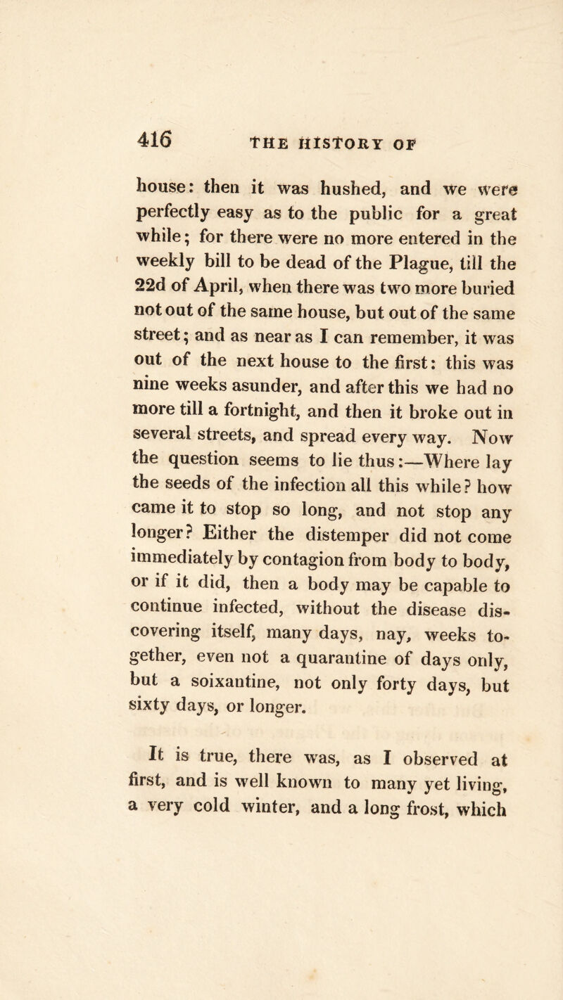 bouse: then it was hushed, and we were perfectly easy as to the public for a great while; for there were no more entered in the weekly bill to be dead of the Plague, till the 22d of April, when there was two more buried notout of the same house, but out of the same street; and as near as I can remember, it was out of the next house to the first: this was nine weeks asunder, and afterthis we had no more till a fortnight, and then it broke out in several streets, and spread every way. Now the question seems to lie thus:—Where lay the seeds of the infection all this while? how came it to stop so long, and not stop any longer? Either the distemper did not come immediately by contagion from body to body, or if it did, then a body may be capable to continue infected, without the disease dis- covering itself, many days, nay, weeks to- gether, even not a quarantine of days only, but a soixantine, not only forty days, but sixty days, or longer. It is true, there was, as I observed at first, and is well known to many yet living, a very cold winter, and a long frost, which