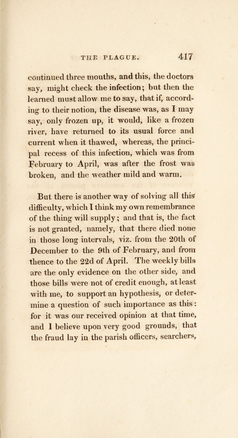 continued three mouths, and this, the doctors say, might check the infection; but then the learned must allow me to say, that if, accord- ing to their notion, the disease was, as I may say, only frozen up, it would, like a frozen river, have returned to its usual force and current when it thawed, whereas, the princi- pal recess of this infection, which was from February to April, was after the frost was broken, and the weather mild and warm. But there is another way of solving all this difficulty, which I think my own remembrance of the thing will supply; and that is, the fact is not granted, namely, that there died none in those long intervals, viz. from the 20th of December to the 9th of February, and from thence to the 22d of April. The weekly bills are the only evidence on the other side, and those bills were not of credit enough, at least with me, to support an hypothesis, or deter- mine a question of such importance as this: for it was our received opinion at that time, and 1 believe upon very good grounds, that the fraud lay in the parish officers, searchers,