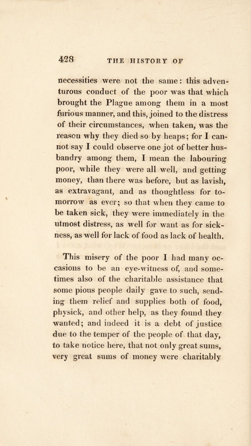 necessities were not the same: this adven- turous conduct of the poor was that which brought the Plague among them in a most furious manner, and this, joined to the distress of their circumstances, when taken, was the reason why they died so by heaps; for I can- not say I could observe one jot of better hus- bandry among them, I mean the labouring poor, while they were all well, and getting money, than there was before, but as lavish, as extravagant, and as thoughtless for to- morrow as ever; so that when they came to be taken sick, they were immediately in the utmost distress, as well for want as for sick- ness, as well for lack of food as lack of health. This misery of the poor 1 had many oc- casions to be an eye-w itness of, and some- times also of the charitable assistance that some pious people daily gave to such, send- ing them relief and supplies both of food, physick, and other help, as they found they wanted; and indeed it is a debt of justice due to the temper of the people of that day, to take notice here, that not only great sums, very great sums of money were charitably