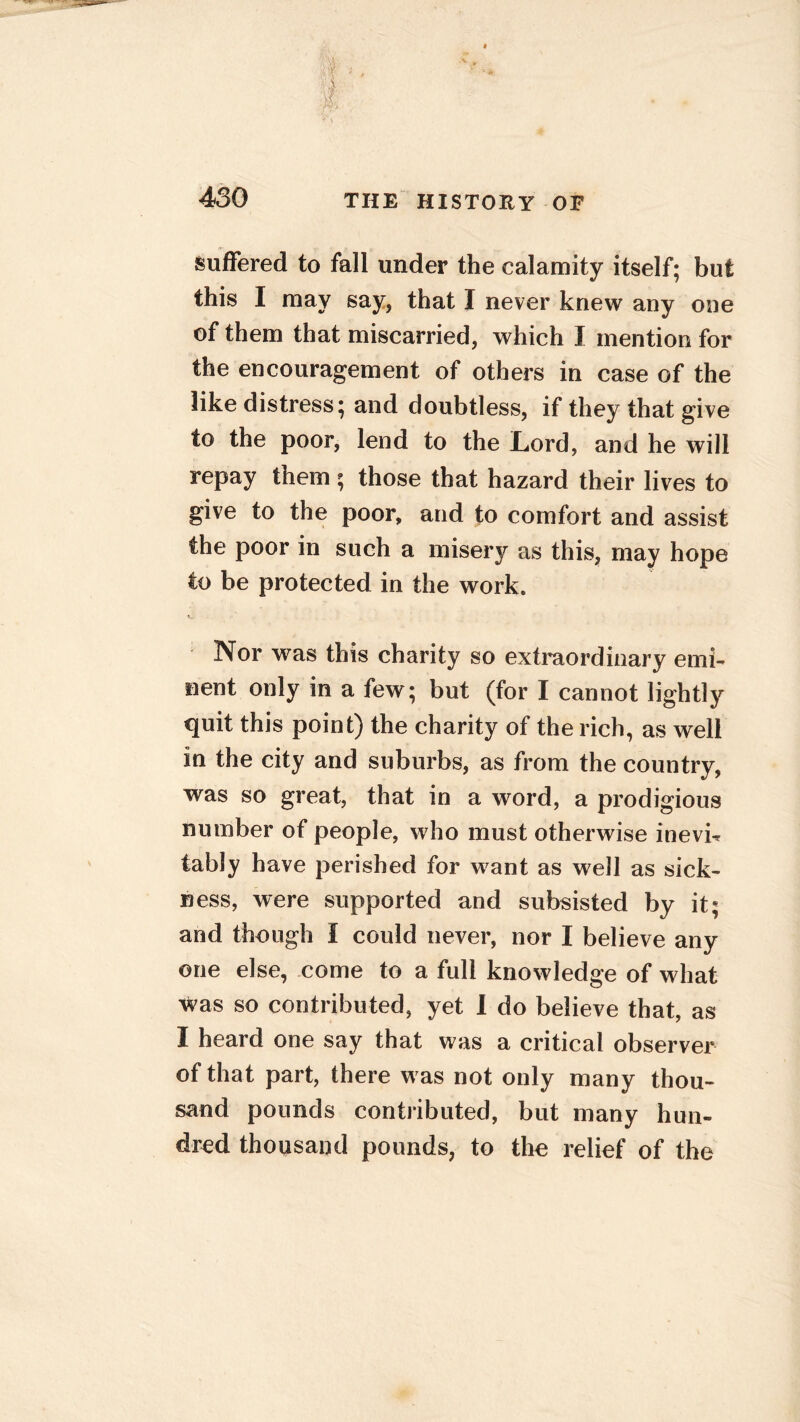 suffered to fall under the calamity itself; but this I may say, that I never knew any one of them that miscarried, which I mention for the encouragement of others in case of the like distress; and doubtless, if they that give to the poor, lend to the Lord, and he will repay them ; those that hazard their lives to give to the poor, and to comfort and assist the poor in such a misery as this, may hope to be protected in the work. Nor was this charity so extraordinary emi- nent only in a few; but (for I cannot lightly quit this point) the charity of the rich, as well in the city and suburbs, as from the country, was so great, that in a word, a prodigious number of people, who must otherwise inevi^ tably have perished for want as well as sick- ness, were supported and subsisted by it; and though I could never, nor I believe any one else, come to a full knowledge of what was so contributed, yet I do believe that, as I heard one say that was a critical observer of that part, there was not only many thou- sand pounds contributed, but many hun- dred thousand pounds, to the relief of the