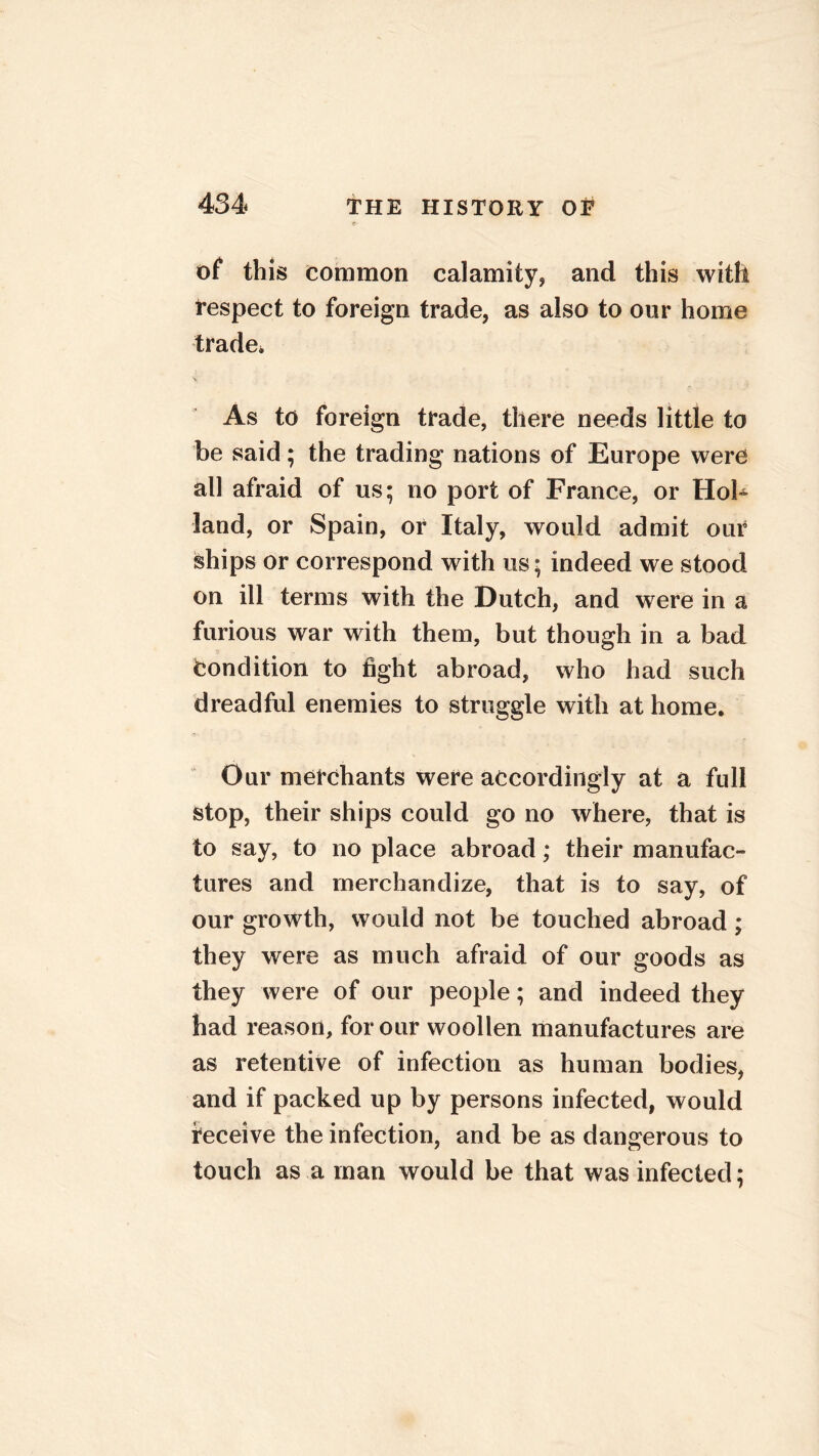 of this common calamity, and this with respect to foreign trade, as also to our home trade* As to foreign trade, there needs little to be said; the trading nations of Europe were all afraid of us; no port of France, or Hol- land, or Spain, or Italy, would admit our ships or correspond with us; indeed we stood on ill terms with the Dutch, and were in a furious war with them, but though in a bad Condition to fight abroad, who had such dreadful enemies to struggle with at home. Our merchants were accordingly at a full stop, their ships could go no where, that is to say, to no place abroad; their manufac- tures and merchandize, that is to say, of our growth, would not be touched abroad; they were as much afraid of our goods as they were of our people; and indeed they had reason, for our woollen manufactures are as retentive of infection as human bodies, and if packed up by persons infected, would receive the infection, and be as dangerous to touch as a man would be that was infected;