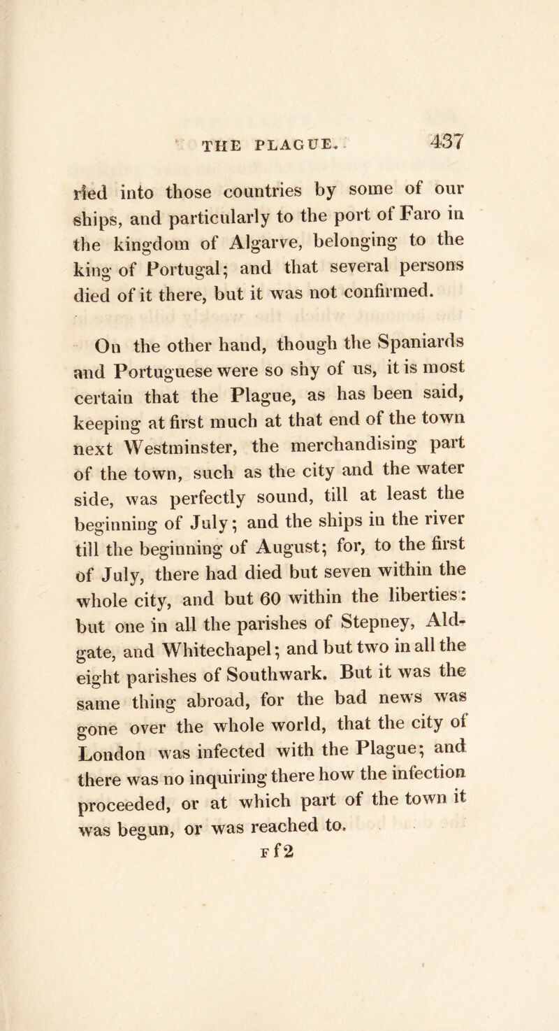 tied into those countries by some of our ships, and particularly to the port of Faro in the kingdom of Algarve, belonging to the king of Portugal; and that several persons died of it there, but it was not confirmed. On the other hand, though the Spaniards and Portuguese were so shy of us, it is most certain that the Plague, as has been said, keeping at first much at that end of the town next Westminster, the merchandising part of the town, such as the city and the water side, was perfectly sound, till at least the beginning of July; and the ships in the river till the beginning of August; for, to the first of July, there had died but seven within the whole city, and but 60 within the libeities. but one in all the parishes of Stepney, Aid- gate, and Whitechapel; and but two in all the eight parishes of Southwark. But it was the same thing abroad, for the bad news was gone over the whole world, that the city oi London was infected with the Plague; and there was no inquiring there how the infection proceeded, or at which part of the town it was begun, or was reached to. p f2