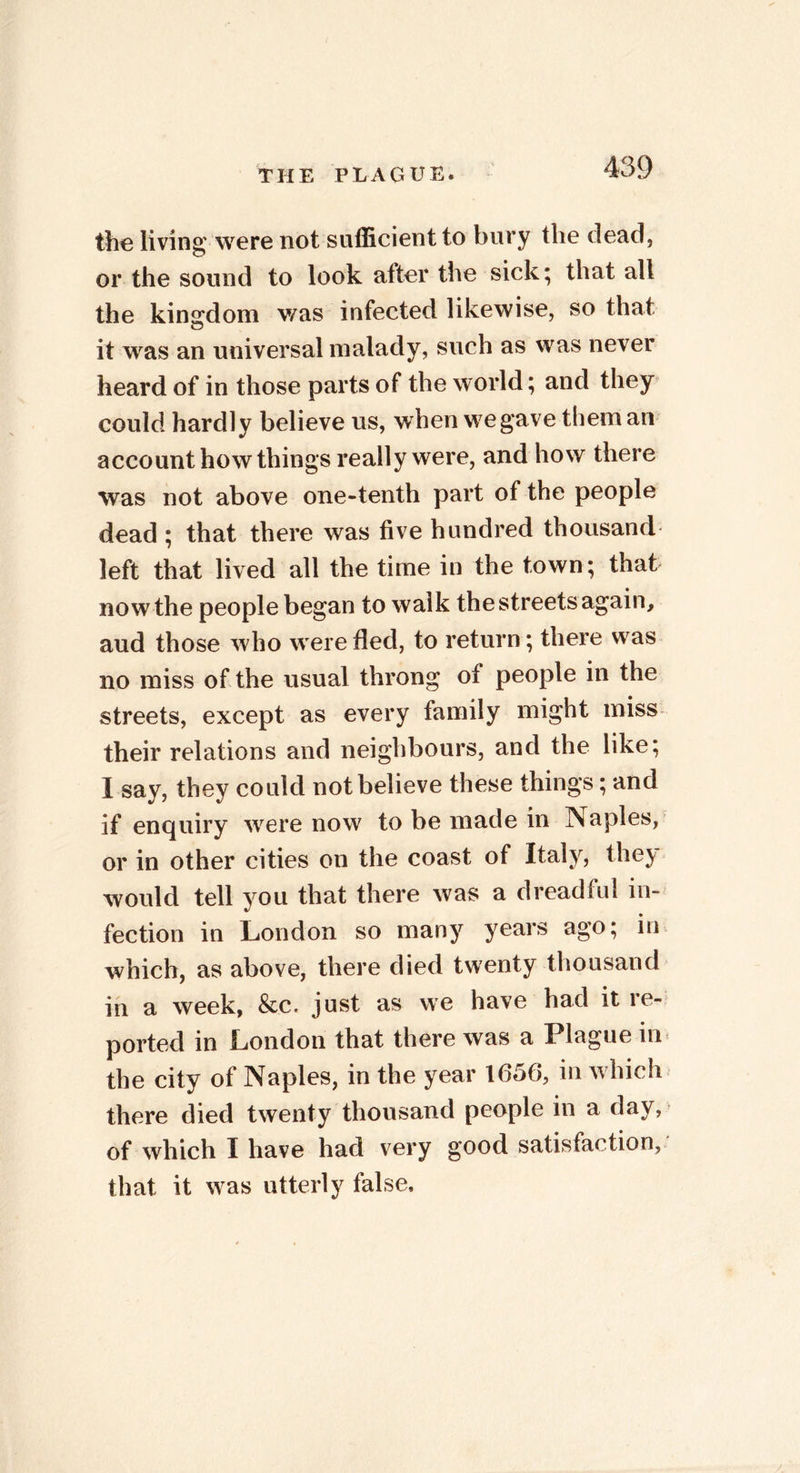 the living were not sufficient to bury the dead, or the sound to look after the sick; that all the kingdom was infected likewise, so that it was an universal malady, such as was never heard of in those parts of the world; and they could hardly believe us, when we gave them an account how things really were, and how there was not above one-tenth part of the people dead ; that there was five hundred thousand left that lived all the time in the town; that now the people began to walk the streets again, aud those who were fled, to return; there was no miss of the usual throng of people in the streets, except as every family might miss their relations and neighbours, and the like; I say, they could not believe these things; and if enquiry were now to be made in Naples, or in other cities on the coast of Italy, they would tell you that there was a dreadful in- fection in London so many years ago; in which, as above, there died twenty thousand in a week, &c. just as we have had it re- ported in London that there was a Plague in the city of Naples, in the year 1656, in which there died twenty thousand people in a day, of which I have had very good satisfaction, that it was utterly false.