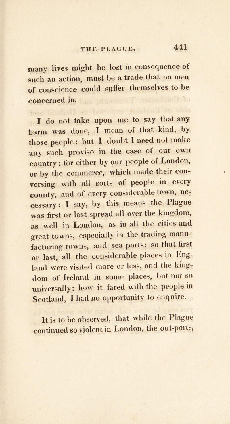 many lives might be lost in consequence of such an action, must be a trade that no men of conscience could suffer themselves to be concerned in. I do not take upon me to say that any harm was done, I mean of that kind, by those people : but I doubt I need not make any such proviso in the case of our own country ^ for either by our people of London, or by the commerce, which made their con- versing* with all sorts of people in eveiy county, and of every considei able town, ne- cessary : 1 say, by this means the Plague was first or last spread all over the kingdom, as well in London, as in all the cities and great towns, especially in the trading manu- facturing towns, and sea ports: so that first or last, all the considerable places in Eng- land were visited more or less, and the king- dom of Ireland in some places, but not so universally: how it fared with the people in Scotland, I had no opportunity to enquire. It is to be observed, that while the Plague continued so violent in London, the out-ports,