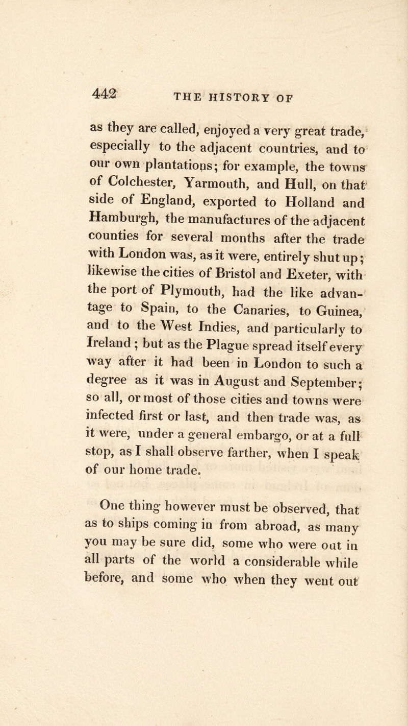 as they are called, enjoyed a very great trade, especially to the adjacent countries, and to our own plantations; for example, the towns of Colchester, Yarmouth, and Hull, on that side of England, exported to Holland and Hamburgh, the manufactures of the adjacent counties for several months after the trade with London was, as it were, entirely shut up; likewise the cities of Bristol and Exeter, with the port of Plymouth, had the like advan- tage to Spain, to the Canaries, to Guinea, and to the West Indies, and particularly to Ireland ; but as the Plague spread itself every way after it had been in London to such a degree as it was in August and September; so all, or most of those cities and towns were infected first or last, and then trade was, as it were, under a general embargo, or at a full stop, as I shall observe farther, when I speak of our home trade, # , ■ • ♦ One thing however must be observed, that as to ships coming in from abroad, as many you may be sure did, some who were out in all parts of the world a considerable while before, and some who when they went out