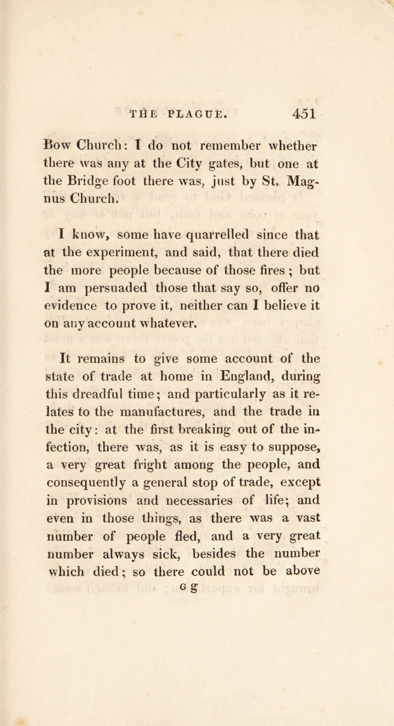 Bow Church: I do not remember whether there was any at the City gates, but one at the Bridge foot there was* just by St* Mag- nus Church. I know, some have quarrelled since that at the experiment, and said, that there died the more people because of those fires ; but I am persuaded those that say so, offer no evidence to prove it, neither can I believe it on any account whatever. It remains to give some account of the state of trade at home in England, during this dreadful time; and particularly as it re- lates to the manufactures, and the trade in the city: at the first breaking out of the in- fection, there was, as it is easy to suppose, a very great fright among the people, and consequently a general stop of trade, except in provisions and necessaries of life; and even in those things, as there was a vast number of people fled, and a very great number always sick, besides the number which died; so there could not be above