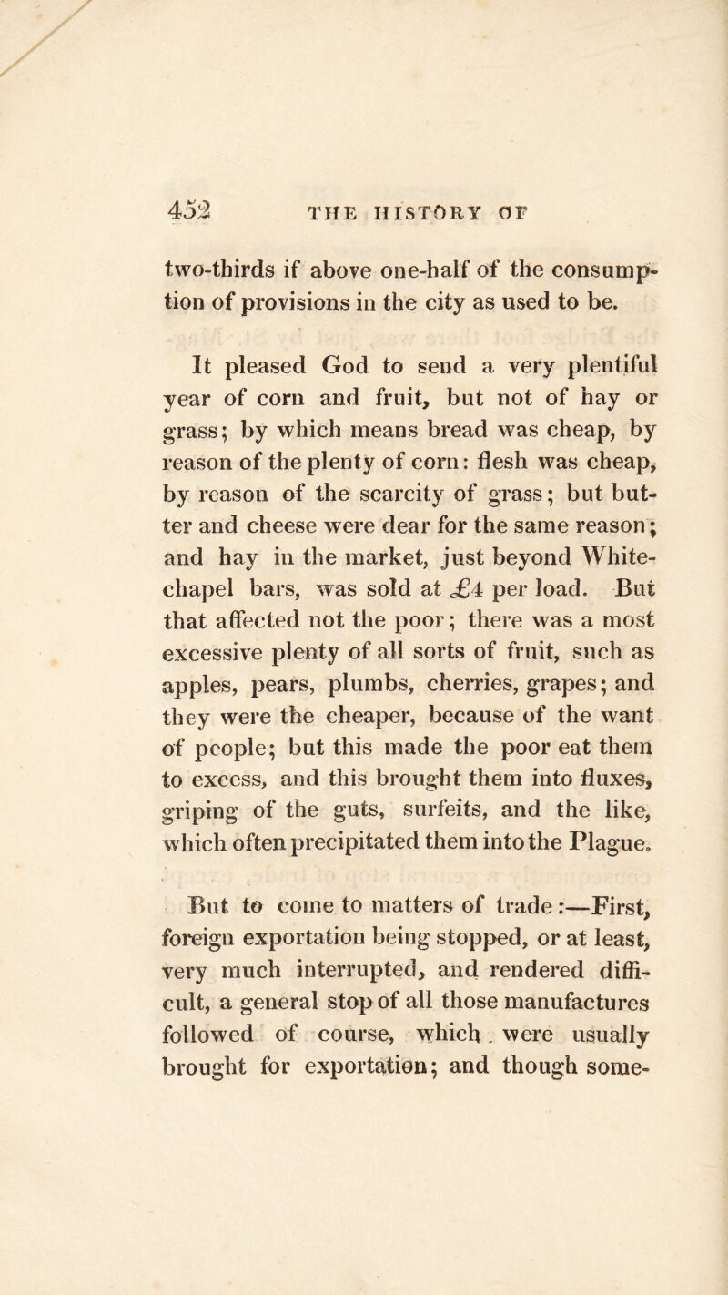 two-thirds if above one-half of the consump- tion of provisions in the city as used to be. It pleased God to send a very plentiful year of corn and fruit, but not of hay or grass; by which means bread was cheap, by reason of the plenty of com: flesh was cheap, by reason of the scarcity of grass; but but- ter and cheese were dear for the same reason; and hay in the market, just beyond White- chapel bars, was sold at £4 per load. But that affected not the poor; there was a most excessive plenty of all sorts of fruit, such as apples, pears, plumbs, cherries, grapes; and they were the cheaper, because of the want of people; but this made the poor eat them to excess, and this brought them into fluxes, griping of the guts, surfeits, and the like, which often precipitated them into the Plague* But to come to matters of trade :—First, foreign exportation being stopped, or at least, very much interrupted, and rendered diffi- cult, a general stop of all those manufactures followed of course, which were usually brought for exportation; and though some-