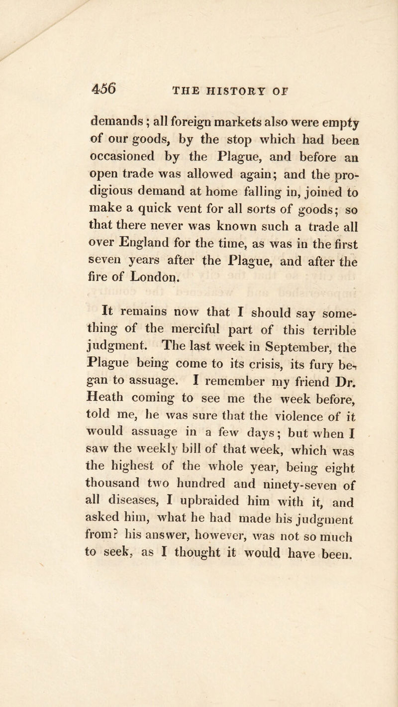 demands ; all foreign markets also were empty of our goods, by the stop which had been occasioned by the Plague, and before an open trade was allowed again; and the pro- digious demand at home falling in, joined to make a quick vent for all sorts of goods; so that there never was known such a trade all over England for the time, as was in the first seven years after the Plague, and after the fire of London. It remains now that I should say some- thing of the merciful part of this terrible judgment. The last week in September, the Plague being come to its crisis, its fury bew gan to assuage. I remember my friend Dr. Heath coming to see me the week before, told me, he was sure that the violence of it would assuage in a few days; but when I saw the weekly bill of that week, which was the highest of the whole year, being eight thousand two hundred and ninety-seven of all diseases, I upbraided him with it, and asked him, what he had made his judgment from? his answer, however, was not so much to seek, as I thought it would have been.