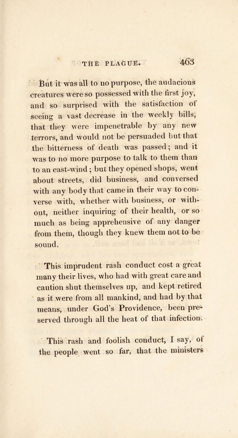 But it was all to no purpose, the audacious creatures were so possessed with the first joy, and so surprised with the satisfaction ol seeing a vast decrease in the weekly bills, that they were impenetrable by any new terrors, and would not be persuaded but that the bitterness of death was passed; and it was to no more purpose to talk to them than to an east-wind; but they opened shops, went about streets, did business, and conversed with any body that came in their way to con- verse with, whether with business, or with- out, neither inquiring of their health, or so much as being apprehensive of any danger from them, though they knew them not to be sound. This imprudent rash conduct cost a great many their lives, who had with great care and caution shut themselves up, and kept retired as it were from all mankind, and had by that means, under God’s Providence, been pre- served through all the heat of that infection. This rash and foolish conduct, I say, of the people went so far, that the ministers