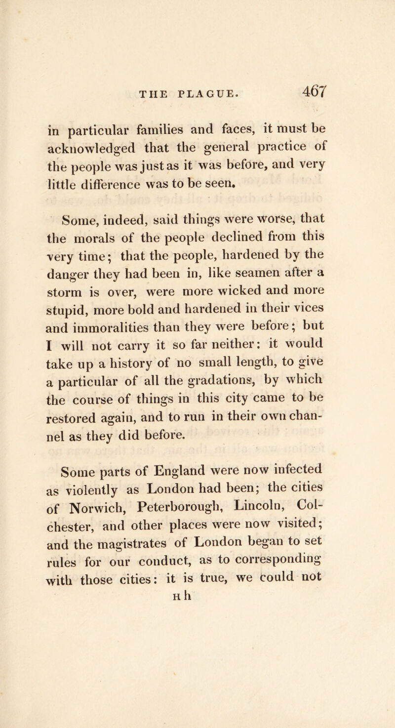 in particular families and faces, it must be acknowledged that the general practice of the people was just as it was before, and very little difference was to be seen. Some, indeed, said things were worse, that the morals of the people declined from this very time; that the people, hardened by the danger they had been in, like seamen after a storm is over, were more wicked and more stupid, more bold and hardened in their vices and immoralities than they were before; but I will not carry it so far neither: it would take up a history of no small length, to give a particular of all the gradations, by which the course of things in this city came to be restored again, and to run in their own chan- nel as they did before. Some parts of England were now infected as violently as London had been; the cities of Norwich, Peterborough, Lincoln, Col- chester, and other places were now visited; and the magistrates of London began to set rules for our conduct, as to corresponding with those cities: it is true, we could not h h