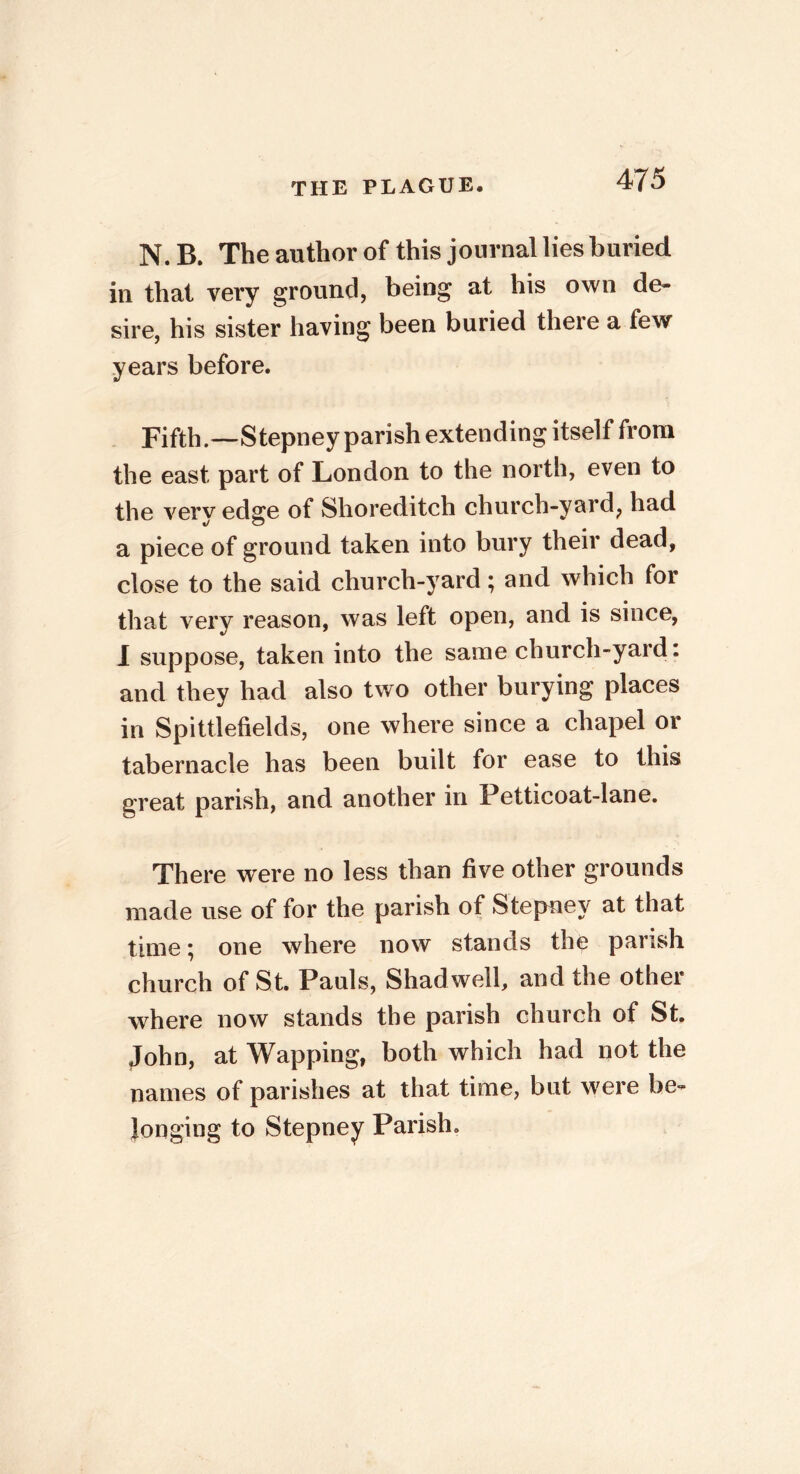 N. B. The author of this journal lies buried in that very ground, being at his own de- sire, his sister having been buried there a few years before. Fifth.—Stepney parish extending itself from the east part of London to the north, even to the very edge of Shoreditch church-yard, had a piece of ground taken into bury their dead, close to the said church-yard; and which for that very reason, was left open, and is since, I suppose, taken into the same church-yard: and they had also two other burying places in Spittlefields, one where since a chapel or tabernacle has been built for ease to this great parish, and another in Petticoat-lane. There were no less than five other grounds made use of for the parish of Stepney at that time; one where now stands the parish church of St. Pauls, Shadwell, and the other where now stands the parish church of St. John, at Wapping, both which had not the names of parishes at that time, but were be- longing to Stepney Parish.