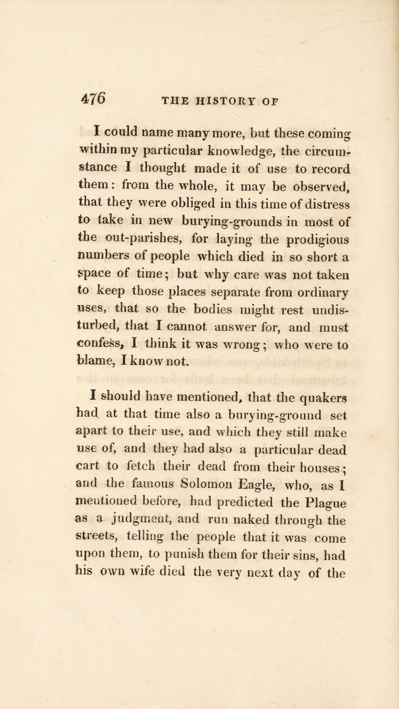 I could name many more, but these coming within my particular knowledge, the circum- stance I thought made it of use to record them: from the wdiole, it may be observed, that they were obliged in this time of distress to take in new burying-grounds in most of the out-parishes, for laying the prodigious numbers of people which died in so short a space of time; but why care was not taken to keep those places separate from ordinary uses, that so the bodies might rest undis- turbed, that I cannot answer for, and must confess, I think it was wrong; who were to blame, I know not. I should have mentioned, that the quakers had at that time also a burying-ground set apart to their use, and which they still make use of, and they had also a particular dead cart to fetch their dead from their houses ; and the famous Solomon Eagle, who, as X mentioned before, had predicted the Plague as a judgment, and run naked through the streets, telling the people that it was come upon them, to punish them for their sins, had his own wife died the very next day of the