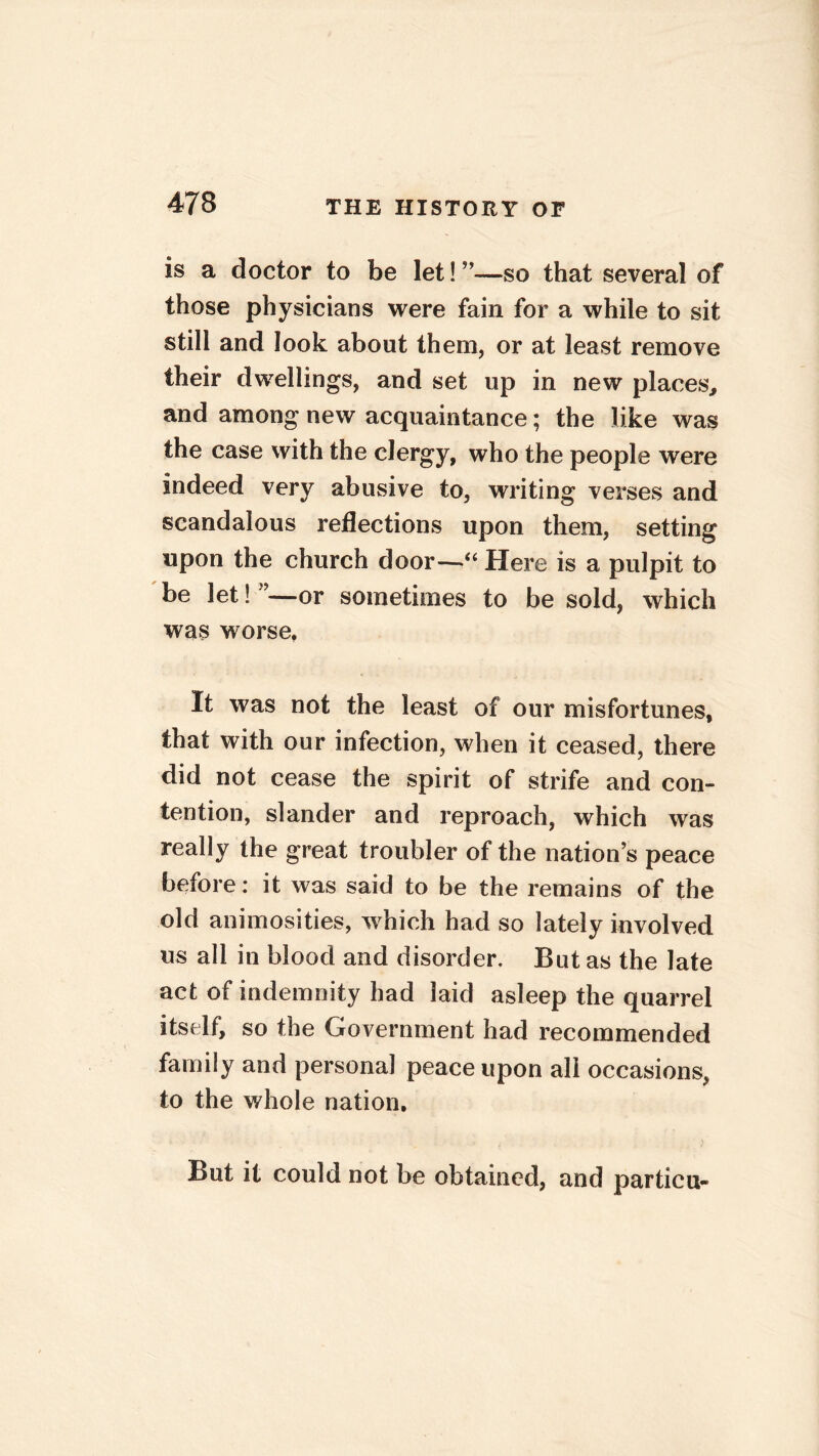 is a doctor to be let! —so that several of those physicians were fain for a while to sit still and look about them, or at least remove their dwellings, and set up in new places, and among new acquaintance; the like was the case with the clergy, who the people were indeed very abusive to, writing verses and scandalous reflections upon them, setting upon the church door—“ Here is a pulpit to be let! ”—or sometimes to be sold, which was worse. It was not the least of our misfortunes, that with our infection, when it ceased, there did not cease the spirit of strife and con- tention, slander and reproach, which was really the great troubler of the nation’s peace before: it was said to be the remains of the old animosities, which had so lately involved us all in blood and disorder. But as the late act of indemnity had laid asleep the quarrel itself, so the Government had recommended family and personal peace upon all occasions, to the whole nation. But it could not be obtained, and particu-