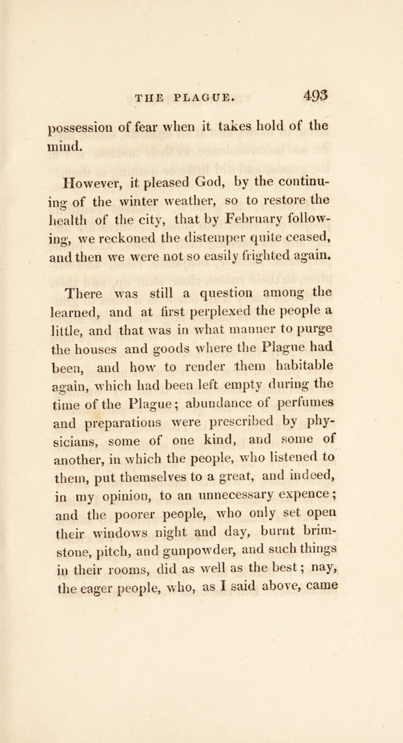 possession of fear when it takes hold of the mind. However, it pleased God, by the continu- ing of the winter weather, so to restore the o health of the city, that by February follow- ing, we reckoned the distemper quite ceased, and then we were not so easily frighted again. There was still a question among the learned, and at first perplexed the people a little, and that was in what manner to purge the houses and goods where the Plague had been, and how to render them habitable again, which had been left empty during the time of the Plague; abundance of perfumes and preparations were prescribed by phy- sicians, some of one kind, and some of another, in which the people, who listened to them, put themselves to a great, and indeed, in my opinion, to an unnecessary expence; and the poorer people, who only set open their windows night and day, burnt brim- stone, pitch, and gunpowder, and such things in their rooms, did as well as the best; nay, the eager people, who, as I said above, came