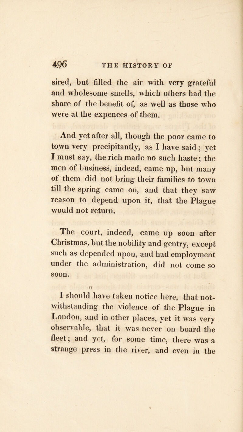 sired, but filled the air with very grateful and wholesome smells, which others had the share of the benefit of, as well as those who were at the expences of them. And yet after all, though the poor came to town very precipitantly, as I have said ; yet I must say, the rich made no such haste; the men of business, indeed, came up, but many of them did not bring their families to town till the spring came on, and that they saw reason to depend upon it, that the Plague would not return. The court, indeed, came up soon after Christmas, but the nobility and gentry, except such as depended upon, and had employment under the administration, did not come so soon. n I should have taken notice here, that not- withstanding* the violence of the Plague in London, and in other places, yet it was very observable, that it was never on board the fleet; and yet, for some time, there was a strange press in the river, and even in the