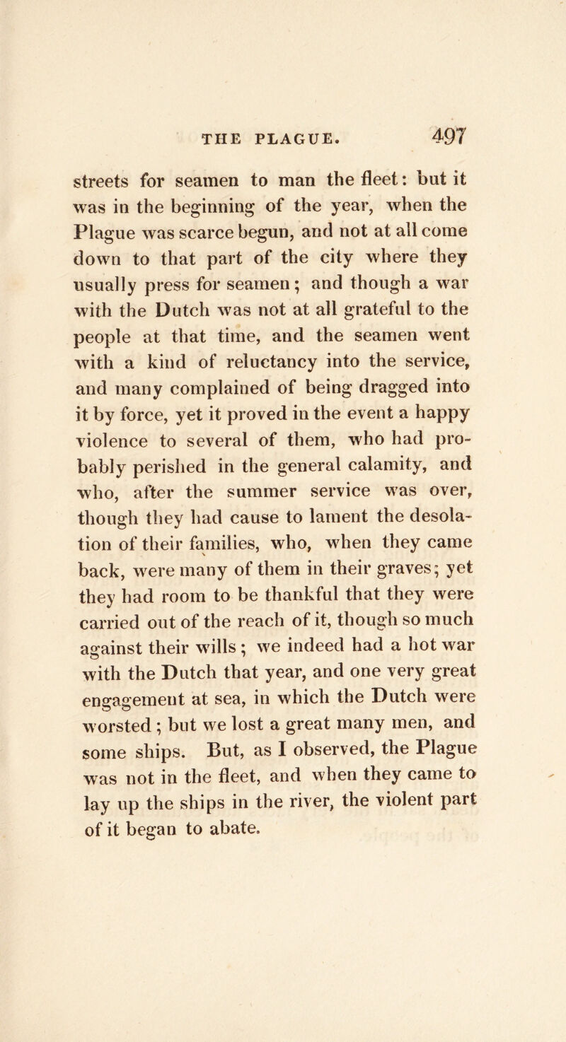 streets for seamen to man the fleet: but it was in the beginning of the year, when the Plague was scarce begun, and not at all come down to that part of the city where they usually press for seamen; and though a war with the Dutch was not at all grateful to the people at that time, and the seamen went with a kind of reluctancy into the service, and many complained of being dragged into it by force, yet it proved in the event a happy violence to several of them, who had pro- bably perished in the general calamity, and who, after the summer service was over, though they had cause to lament the desola- tion of their families, who, when they came back, were many of them in their graves; yet they had room to be thankful that they were carried out of the reach of it, though so much against their wills ; we indeed had a hot war with the Dutch that year, and one very great engagement at sea, in which the Dutch were worsted ; but we lost a great many men, and some ships. But, as I observed, the Plague was not in the fleet, and when they came to lay up the ships in the river, the violent part of it began to abate.