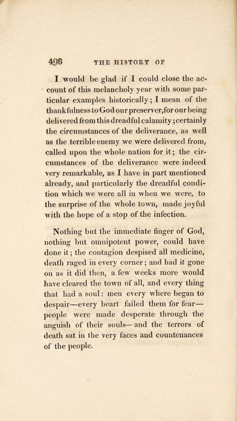 I would be glad if I could close the ac- * count of this melancholy year with some par- ticular examples historically; I mean of the thankfulness to God our preserver,for our being delivered from this dreadful calamity • certainly the circumstances of the deliverance, as well as the terrible enemy we were delivered from, called upon the whole nation for it; the cir- cumstances of the deliverance were indeed very remarkable, as I have in part mentioned already, and particularly the dreadful condi- tion which we were all in when we were, to the surprise of the whole town, made joyful with the hope of a stop of the infection. Nothing but the immediate finger of God, nothing but omnipotent power, could have done it; the contagion despised all medicine, death raged in every corner; and had it gone on as it did then, a few weeks more would have cleared the town of all, and every thing that had a soul: men every w here began to despair—every heart failed them for fear— people were made desperate through the anguish of their souls—and the terrors of death sat in the very faces and countenances of the people.