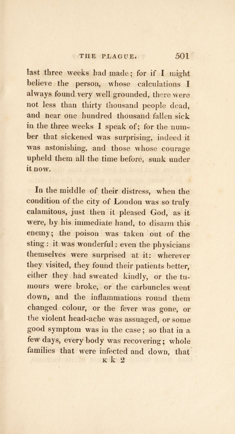 last three weeks had made; for if I might believe the person, whose calculations I always found very well grounded, there were not less than thirty thousand people dead, and near one hundred thousand fallen sick in the three weeks 1 speak of; for the num- ber that sickened was surprising, indeed it was astonishing, and those whose courage upheld them all the time before, sunk under it now. In the middle of their distress, when the condition of the city of London was so truly calamitous, just then it pleased God, as it were, by his immediate hand, to disarm this enemy; the poison was taken out of the sting : it was wonderful; even the physicians themselves were surprised at it: wherever they visited, they found their patients better, either they had sweated kindly, or the tu- mours were broke, or the carbuncles went down, and the inflammations round them changed colour, or the fever was gone, or the violent head-ache was assuaged, or some good symptom was in the case; so that in a few days, everybody was recovering; whole families that were infected and down, that k k 2