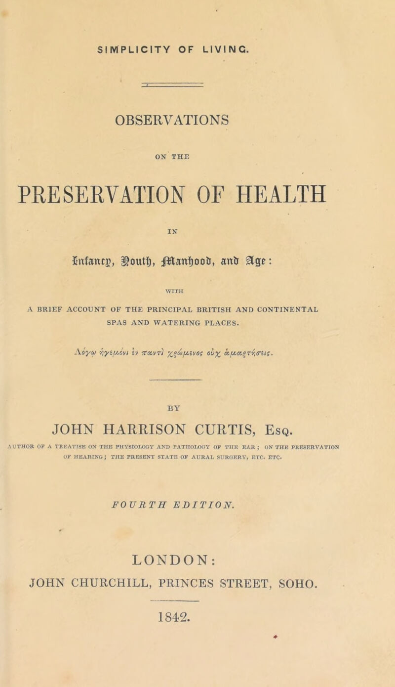 SIMPLICITY OF LIVING. OBSERVATIONS ON THE PRESERVATION OF HEALTH IN Infancy, loutJ), TttanfjooD, antj WITH A BRIEF ACCOUNT OF THE PRINCIPAL BRITISH AND CONTINENTAL SPAS AND WATERING PLACES. Aoya r,y‘uc,ai iv trowri ol^ Kf/./zeT'/ttrii;. BY JOHN HARRISON CURTIS, Esq. AUTHOR OF A TREATISE ON TIIE PHYSIOLOGY AND PATHOLOGY OF THE EAR ; ON THE PRESERVATION OF HEARING; THE PRESENT STATE OK AURAL SURGERY, ETC. ETC* FOURTH EDITION. LONDON: JOHN CHURCHILL, PRINCES STREET, SOHO. 1842.