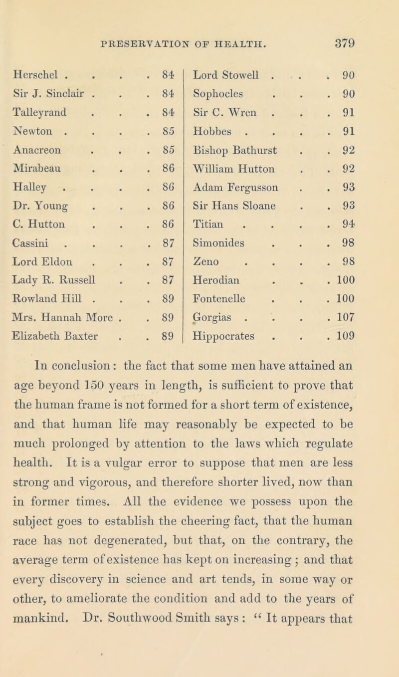 Herschel . . 84 Lord Stowell . • 90 Sir J. Sinclair . . 84 Sophocles • 90 Talleyrand . 84 Sir C. Wren • 91 Newton . . 85 Hobbes . 91 Anacreon . 85 Bishop Bathurst • 92 Mirabeau . 86 William Hutton . 92 Halley . . 86 Adam Fergusson • 93 Dr. Young . 86 Sir Hans Sloane . 93 C. Hutton . 86 Titian • 94 Cassini . 87 Simonides • 98 Lord Eldon . 87 Zeno • 98 Lady R. Russell !>• CO Herodian . 100 Rowland Hill . . 89 Fontenelle • 100 Mrs. Hannah More . . 89 Gorgias . • 107 Elizabeth Baxter . 89 Hippocrates • 109 In conclusion : tlie fact that some men have attained an age beyond 150 years in length, is sufficient to prove that the human frame is not formed for a short term of existence, and that human life may reasonably be expected to be much prolonged by attention to the laws which regulate health. It is a vulgar error to suppose that men are less strong and vigorous, and therefore shorter lived, now than in former times. All the evidence we possess upon the subject goes to establish the cheering fact, that the human race has not degenerated, but that, on the contrary, the average term of existence has kept on increasing ; and that every discovery in science and art tends, in some way or other, to ameliorate the condition and add to the years of mankind. Dr. Southwood Smith says : “It appears that