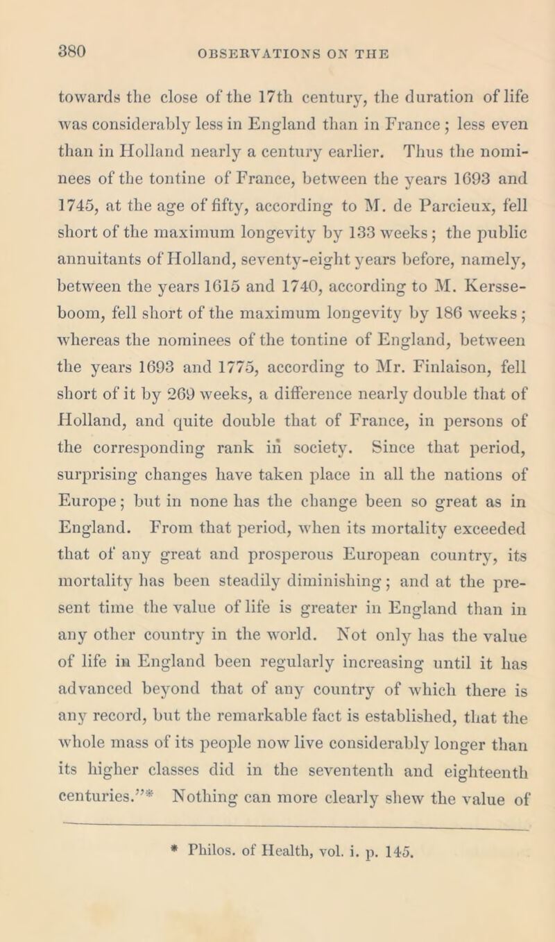 towards the close of the 17th century, the duration of life was considerably less in England than in France ; less even than in Holland nearly a century earlier. Tlius the nomi- nees of the tontine of France, between the years 1693 and 1745, at the age of fifty, according to M. de Parcieux, fell short of the maximum longevity by 133 weeks ; the public annuitants of Holland, seventy-eight years before, namely, between the years 1615 and 1740, according to M. Kersse- boom, fell short of the maximum longevity by 186 weeks; whereas the nominees of the tontine of England, between the years 1693 and 1775, according to Mr. Finlaison, fell short of it by 269 weeks, a difference nearly double that of Holland, and quite double that of France, in persons of the corresponding rank in society. Since that period, surprising changes have taken place in all the nations of Europe; but in none has the change been so great as in England. From that period, when its mortality exceeded that of any great and prosperous European country, its mortality has been steadily diminishing; and at the pre- sent time the value of life is greater in England than in any other country in the world. Not only has the value of life in England been regularly increasing until it has advanced beyond that of any country of which there is any record, but the remarkable fact is established, that the whole mass of its people now live considerably longer than its higher classes did in the sevententh and eighteenth centuries.”* Nothing can more clearly shew the value of * Philos, of Health, vol. i. p. 145.