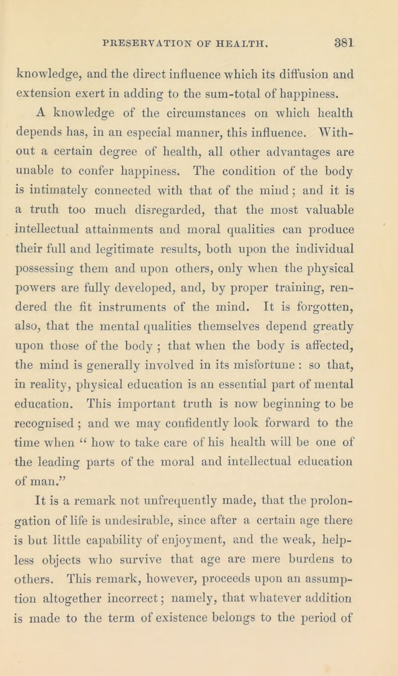 knowledge, and the direct influence which its diffusion and extension exert in adding to the sum-total of happiness. A knowledge of the circumstances on which health depends has, in an especial manner, this influence. With- out a certain degree of health, all other advantages are unable to confer happiness. The condition of the body is intimately connected with that of the mind; and it is a truth too much disregarded, that the most valuable intellectual attainments and moral qualities can produce their full and legitimate results, both upon the individual possessing them and upon others, only when the physical powers are fully developed, and, by proper training, ren- dered the fit instruments of the mind. It is forgotten, also, that the mental qualities themselves depend greatly upon those of the body ; that when the body is affected, the mind is generally involved in its misfortune : so that, in reality, physical education is an essential part of mental education. This important truth is now beginning to be recognised ; and we may confidently look forward to the time when “ how to take care of his health will be one of the leading parts of the moral and intellectual education of man.” It is a remark not unfrequently made, that the prolon- gation of life is undesirable, since after a certain age there is but little capability of enjoyment, and the weak, help- less objects who survive that age are mere burdens to others. This remark, however, proceeds upon an assump- tion altogether incorrect; namely, that whatever addition is made to the term of existence belongs to the period of