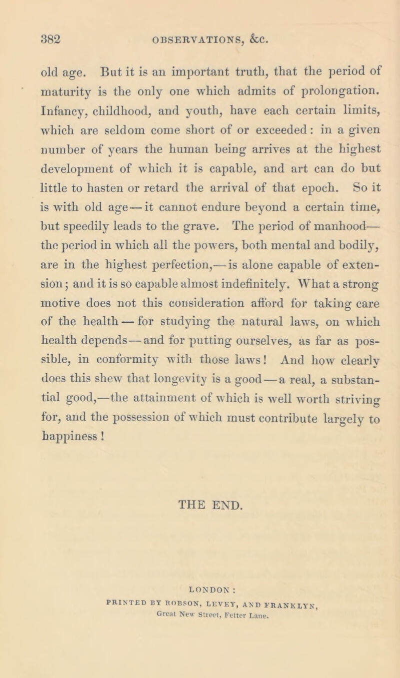 old age. But it is an important truth, that the period of maturity is the only one which admits of prolongation. Infancy, childhood, and youth, have each certain limits, which are seldom come short of or exceeded: in a given number of years the human being arrives at the highest development of which it is capable, and art can do hut little to hasten or retard the arrival of that epoch. So it is with old age — it cannot endure beyond a certain time, but speedily leads to the grave. The period of manhood— the period in which all the powers, both mental and bodil}', are in the highest perfection,— is alone capable of exten- sion ; and it is so capable almost indefinitely. What a strong motive does not this consideration afford for taking care of the health — for studying the natural laws, on which health depends — and for putting ourselves, as far as pos- sible, in conformity with those laws! And how clearly does this shew that longevity is a good — a real, a substan- tial good,—the attainment of which is well worth striving for, and the possession of which must contribute largely to happiness ! THE END. LONDON: PRINTED BY ROBSON. LEVEY, AND ERANKLYN, Great New Street, Fetter Lane.