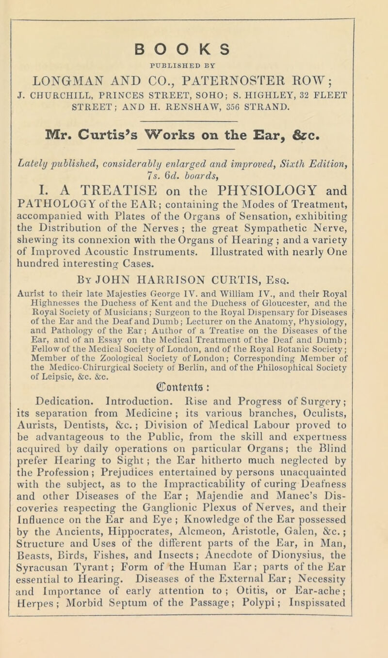 BOOKS PUBLISHED BY LONGMAN AND CO., PATERNOSTER ROW; J. CHURCHILL, PRINCES STREET, SOHO; S. HIGHLEY, 32 FLEET STREET; AND II. RENSHAW, 356 STRAND. Mr. Curtis’s Works on the Ear, &c. Lately published, considerably enlarged and improved, Sixth Edition, 7s. 6d. boards, I. A TREATISE on the PHYSIOLOGY and PATHOLOGY of the EAR; containing the Modes of Treatment, accompanied with Plates of the Organs of Sensation, exhibiting the Distribution of the Nerves ; the great Sympathetic Nerve, shewing its connexion with the Organs of Hearing ; and a variety of Improved Acoustic Instruments. Illustrated with nearly One hundred interesting Cases. By JOHN HARRISON CURTIS, Esq. Aurist to their late Majesties George IV. and William IV., and their Royal Highnesses the Duchess of Kent and the Duchess of Gloucester, and the Royal Society of Musicians; Surgeon to the Royal Dispensary for Diseases of the Ear and the Deaf and Dumb; Lecturer on the Anatomy, Physiology, and Pathology of the Ear; Author of a Treatise on the Diseases of the Ear, and of an Essay on the Medical Treatment of the Deaf and Dumb; Fellow of the Medical Society of London, and of the Royal Botanic Society; Member of the Zoological Society of London; Corresponding Member of the Medico-Chirurgical Society of Berlin, and of the Philosophical Society of Leipsic, &c. &c. Contents: Dedication. Introduction. Rise and Progress of Surgery; its separation from Medicine; its various branches, Oculists, Aurists, Dentists, &c.; Division of Medical Labour proved to be advantageous to the Public, from the skill and expertness acquired by daily operations on particular Organs; the Blind prefer Hearing to Sight; the Ear hitherto much neglected by the Profession; Prejudices entertained by persons unacquainted with the subject, as to the Impracticability of curing Deafness and other Diseases of the Ear ; Majendie and Manec’s Dis- coveries respecting the Ganglionic Plexus of Nerves, and their Influence on the Ear and Eye ; Knowledge of the Ear possessed by the Ancients, Hippocrates, Alcmeon, Aristotle, Galen, &c.; Structure and Uses of the different parts of the Ear, in Man, Beasts, Birds, Fishes, and Insects; Anecdote of Dionysius, the Syracusan Tyrant; Form of the Human Ear; parts of the Ear essential to Hearing. Diseases of the External Ear; Necessity and Importance of early attention to; Otitis, or Ear-ache; Herpes; Morbid Septum of the Passage; Polypi; Inspissated