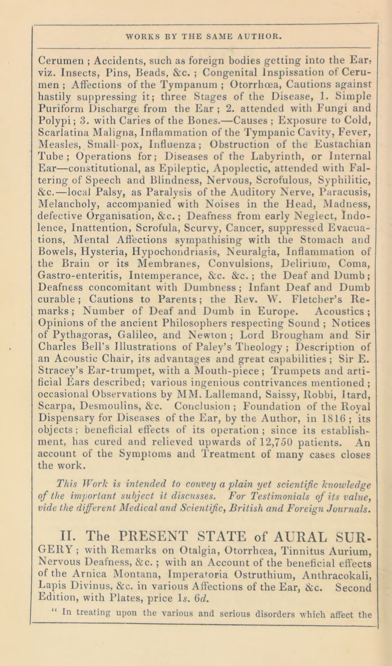 Cerumen ; Accidents, such as foreign bodies getting into the Ear* viz. Insects, Pins, Beads, &c. ; Congenital lnspissation of Ceru- men ; Affections of the Tympanum ; Otorrhoea, Cautions against hastily suppressing it; three Stages of the Disease, 1. Simple Puriform Discharge from the Ear; 2. attended with Fungi and Polypi; 3. with Caries of the Bones.—Causes ; Exposure to Cold, Scarlatina Maligna, Inflammation of the Tympanic Cavity, Fever, Measles, Small-pox, Influenza; Obstruction of the Eustachian Tube; Operations for; Diseases of the Labyrinth, or Internal Ear—constitutional, as Epileptic, Apoplectic, attended with Fal- tering of Speech and Blindness, Nervous, Scrofulous, Syphilitic, &c.—local Palsy, as Paralysis of the Auditory Nerve, Paracusis, Melancholy, accompanied with Noises in the Head, Madness, defective Organisation, &c.; Deafness from early Neglect, Indo- lence, Inattention, Scrofula, Scurvy, Cancer, suppressed Evacua- tions, Mental Affections sympathising with the Stomach and Bowels, Hysteria, Hypochondriasis, Neuralgia, Inflammation of the Brain or its Membranes, Convulsions, Delirium, Coma, Gastro-enteritis, Intemperance, &c. &c. ; the Deaf and Dumb; Deafness concomitant with Dumbness; Infant Deaf and Dumb curable; Cautions to Parents; the Rev. W. Fletcher’s Re- marks ; Number of Deaf and Dumb in Europe. Acoustics; Opinions of the ancient Philosophers respecting Sound ; Notices of Pythagoras, Galileo, and Newton ; Lord Brougham and Sir Charles Bell’s Illustrations of Paley’s Theology ; Description of an Acoustic Chair, its advantages and great capabilities; Sir E. Stracey’s Ear-trumpet, with a Mouth-piece; Trumpets and arti- ficial Ears described; various ingenious contrivances mentioned ; occasional Observations by MM. Lallemand, Saissy, Robbi, Hard, Scarpa, Desmoulins, &c. Conclusion ; Foundation of the Royal Dispensary for Diseases of the Ear, by the Author, in 1816 ; its objects; beneficial effects of its operation; since its establish- ment, has cured and relieved upwards of 12,750 patients. An account of the Symptoms and Treatment of many cases closes the work. This Work is intended to convey a plain yet scientific knotuledge of the important subject it discusses. For Testimonials of its value, vide the different Medical and Scientific, British and Foreign Journals. II. The PRESENT STATE of AURAL SUR- GERY ; with Remarks on Otalgia, Otorrhoea, Tinnitus Aurium, Nervous Deafness, &c. ; with an Account of the beneficial effects of the Arnica Montana, Imperatoria Ostruthium, Anthracokali, Lapis Divinus, &c. in various A flections of the Ear, &c. Second Edition, with Plates, price Is. (id. “ In treating upon the various and serious disorders which affect the