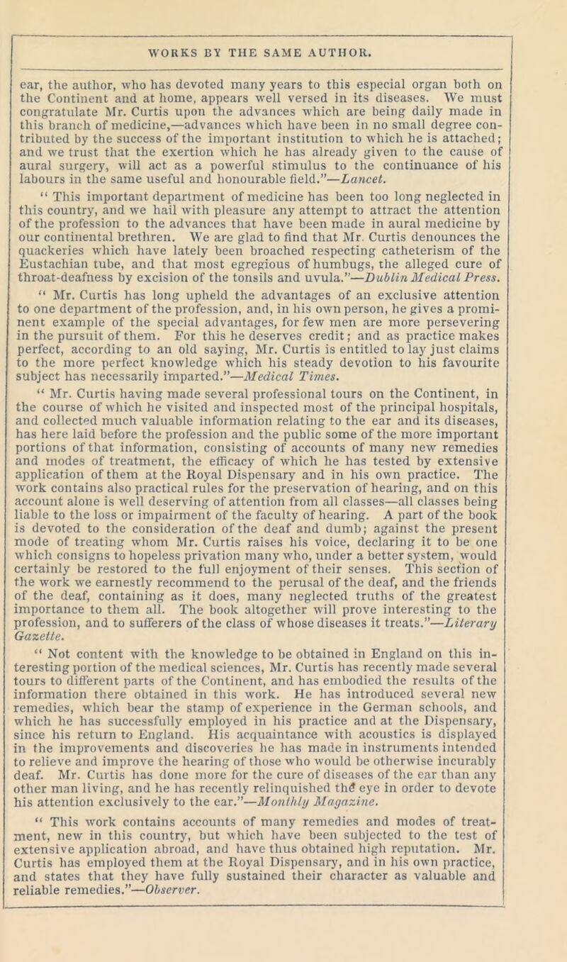 ear, the author, who has devoted many years to this especial organ both on the Continent and at home, appears well versed in its diseases. We must congratulate Mr. Curtis upon the advances which are being daily made in this branch of medicine,—advances which have been in no small degree con- tributed by the success of the important institution to which he is attached; and we trust that the exertion which he has already given to the cause of aural surgery, will act as a powerful stimulus to the continuance of his labours in the same useful and honourable field.”—Lancet. “ This important department of medicine has been too long neglected in this country, and we hail with pleasure any attempt to attract the attention of the profession to the advances that have been made in aural medicine by our continental brethren. We are glad to find that Mr Curtis denounces the quackeries which have lately been broached respecting catheterism of the Eustachian tube, and that most egregious of humbugs, the alleged cure of throat-deafness by excision of the tonsils and uvula.”—Dublin Medical Press. “ Mr. Curtis has long upheld the advantages of an exclusive attention to one department of the profession, and, in his own person, he gives a promi- nent example of the special advantages, for few men are more persevering in the pursuit of them. For this he deserves credit; and as practice makes perfect, according to an old saying, Mr. Curtis is entitled to lay just claims to the more perfect knowledge which his steady devotion to his favourite subject has necessarily imparted.”—Medical Times. “ Mr. Curtis having made several professional tours on the Continent, in the course of which he visited and inspected most of the principal hospitals, and collected much valuable information relating to the ear and its diseases, has here laid before the profession and the public some of the more important portions of that information, consisting of accounts of many new remedies and modes of treatment, the efficacy of which he has tested by extensive application of them at the Royal Dispensary and in his own practice. The work contains also practical rules for the preservation of hearing, and on this account alone is well deserving of attention from all classes—all classes being liable to the loss or impairment of the faculty of hearing. A part of the book is devoted to the consideration of the deaf and dumb; against the present mode of treating whom Mr. Curtis raises his voice, declaring it to be one which consigns to hopeless privation many who, under a better system, would certainly be restored to the full enjoyment of their senses. This section of the work we earnestly recommend to the perusal of the deaf, and the friends of the deaf, containing as it does, many neglected truths of the greatest importance to them all. The book altogether will prove interesting to the profession, and to sufferers of the class of whose diseases it treats.”—Literary Gazette. “ Not content with the knowledge to be obtained in England on this in- teresting portion of the medical sciences, Mr. Curtis has recently made several tours to different parts of the Continent, and has embodied the results of the information there obtained in this work. He has introduced several new remedies, which bear the stamp of experience in the German schools, and which he has successfully employed in his practice and at the Dispensary, since his return to England. His acquaintance with acoustics is displayed in the improvements and discoveries he has made in instruments intended to relieve and improve the hearing of those who would be otherwise incurably deaf. Mr. Curtis has done more for the cure of diseases of the ear than any other man living, and he has recently relinquished thd eye in order to devote his attention exclusively to the ear.”—Monthly Magazine. “ This work contains accounts of many remedies and modes of treat- ment, new in this country, but which have been subjected to the test of extensive application abroad, and have thus obtained high reputation. Mr. Curtis has employed them at the Royal Dispensary, and in his own practice, and states that they have fully sustained their character as valuable and reliable remedies.”—Observer.