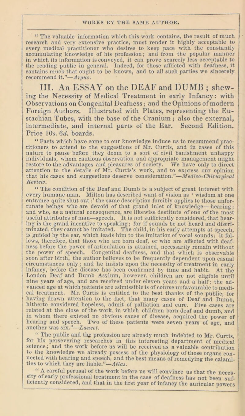 “ The valuable information which this work contains, the result of much research and very extensive practice, must render it highly acceptable to every medical practitioner who desires to keep pace with the constantly accumulating knowledge of his profession; and from the popular manner in which its information is conveyed, it can prove scarcely less acceptable to the reading public in general. Indeed, for those afflicted with deafness, it contains much that ought to be known, and to all such parties we sincerely recommend it.”—Argus. III. An ESSAY on the DEAF and DUMB ; shew- ing the Necessity of Medical Treatment in early Infancy: with Observations on Congenital Deafness; and the Opinions of modern Foreign Authors. Illustrated with Plates, representing the Eu- stachian Tubes, with the base of the Cranium; also the external, intermediate, and internal parts of the Ear. Second Edition. Price 10s. 6d. boards. “ Facts which have come to our knowledge induce us to recommend prac- titioners to attend to the suggestions of Mr. Curtis, and in cases of this nature to pause before they doom to a sort of civil banishment unhappy individuals, whom cautious observation and appropriate management might restore to the advantages and pleasures of society. We have only to direct attention to the details of Mr. Curtis’s work, and to express our opinion that his cases and suggestions deserve consideration.”—Medico-Chiruryical Review. “ The condition of the Deaf and Dumb is a subject of great interest with every humane man. Milton has described want of vision as ‘ wisdom at one entrance quite shut outthe same description forcibly applies to those unfor- tunate beings who are devoid of that grand inlet of knowledge—hearing; and who, as a natural consequence, are likewise destitute of one of the most useful attributes of man—speech. It is not sufficiently considered, that hear- ing is the grand incentive to speaking; for if sounds be not heard and discri- minated, they cannot be imitated. The child, in his early attempts at speech, is guided by the ear, which leads him to the imitation of vocal sounds; it fol- lows, therefore, that those who are born deaf, or who are affected with deaf- ness before the power of articulation is attained, necessarily remain without the power of speech. Congenital deafness, and that which is observable soon after birth, the author believes to be frequently dependent upon casual circumstances only ; and he insists upon the necessity of treatment in early infancy, before the disease has been continued by time and habit. At the London Deaf and Dumb Asylum, however, children are not eligible until nine years of age, and are received under eleven years and a half; the ad- vanced age at which patients are admissible is of course unfavourable to medi- cal treatment. Mr. Curtis is entitled to the best thanks of the public, for having drawn attention to the fact, that many cases of Deaf and Dumb, hitherto considered hopeless, admit of palliation and cure. Five cases are related at the close of the work, in which children born deaf and dumb, and in whom there existed no obvious cause of disease, acquired the power of hearing and speech. Two of these patients were seven years of age, and another was six.”—Lancet. “ The public and th£ profession are already much indebted to Mr. Curtis, for his persevering researches in this interesting department of medical science ; and the work before us will be received as a valuable contribution to the knowledge we already possess of the physiology of those organs con- nected with hearing and speech, and the best means of remedying the calami- ties to which they are liable.”—Atlas. “ A careful perusal of the work before us will convince us that the neces- sity of early professional treatment in the case of deafness has not been suf- ficiently considered, and that in the first year of infancy the auricular powers