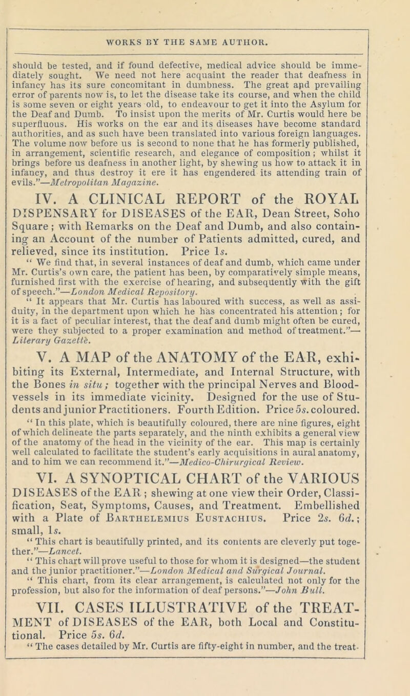 should be tested, and if found defective, medical advice should be imme- diately sought. We need not here acquaint the reader that deafness in infancy has its sure concomitant in dumbness. The great apd prevailing error of parents now is, to let the disease take its course, and when the child is some seven or eight years old, to endeavour to get it into the Asylum for the Deaf and Dumb. To insist upon the merits of Mr. Curtis would here be superfluous. His works on the ear and its diseases have become standard authorities, and as such have been translated into various foreign languages. The volume now before us is second to none that he has formerly published, in arrangement, scientific research, and elegance of composition ; whilst it brings before us deafness in another light, by shewing us how to attack it in infancy, and thus destroy it ere it has engendered its attending train of evils.”—Metropolitan Magazine. IV. A CLINICAL REPORT of the ROYAL DISPENSARY for DISEASES of the EAR, Dean Street, Soho Square ; with Remarks on the Deaf and Dumb, and also contain- ing an Account of the number of Patients admitted, cured, and relieved, since its institution. Price Is. “ We find that, in several instances of deaf and dumb, which came under Mr. Curtis’s own care, the patient has been, by comparatively simple means, furnished first with the exercise of hearing, and subsequently with the gift of speech.”—London Medical Repository. “ It appears that Mr. Curtis has laboured with success, as well as assi- duity, in the department upon which he has concentrated his attention; for it is a fact of peculiar interest, that the deaf and dumb might often be cured, were they subjected to a proper examination and method of treatment.”— Literary Gazetti. V. A MAP of the ANATOMY of the EAR, exhi- biting its External, Intermediate, and Internal Structure, with the Bones in situ; together with the principal Nerves and Blood- vessels in its immediate vicinity. Designed for the use of Stu- dents and junior Practitioners. Fourth Edition. Price 5s. coloured. “ In this plate, which is beautifully coloured, there are nine figures, eight of which delineate the parts separately, and the ninth exhibits a general view of the anatomy of the head in the vicinity of the ear. This map is certainly well calculated to facilitate the student’s early acquisitions in aural anatomy, and to him we can recommend it.”—Medico-Cliirurgical Review. VI. A SYNOPTICAL CHART of the VARIOUS DISEASES of the EAR; shewing at one view their Order, Classi- fication, Seat, Symptoms, Causes, and Treatment. Embellished with a Plate of Barthelemius Eustachius. Price 2s. 6d.; small, Is. “ This chart is beautifully printed, and its contents are cleverly put toge- ther.”—Lancet. “ This chart will prove useful to those for whom it is designed—the student and the junior practitioner.”—London Medical and Surgical Journal. “ This chart, from its clear arrangement, is calculated not only for the profession, but also for the information of deaf persons.”—John Bull. VII. CASES ILLUSTRATIVE of the TREAT- MENT of DISEASES of the EAR, both Local and Constitu- tional. Price 5s. 6d. “ The cases detailed by Mr. Curtis are fifty-eight in number, and the treat-