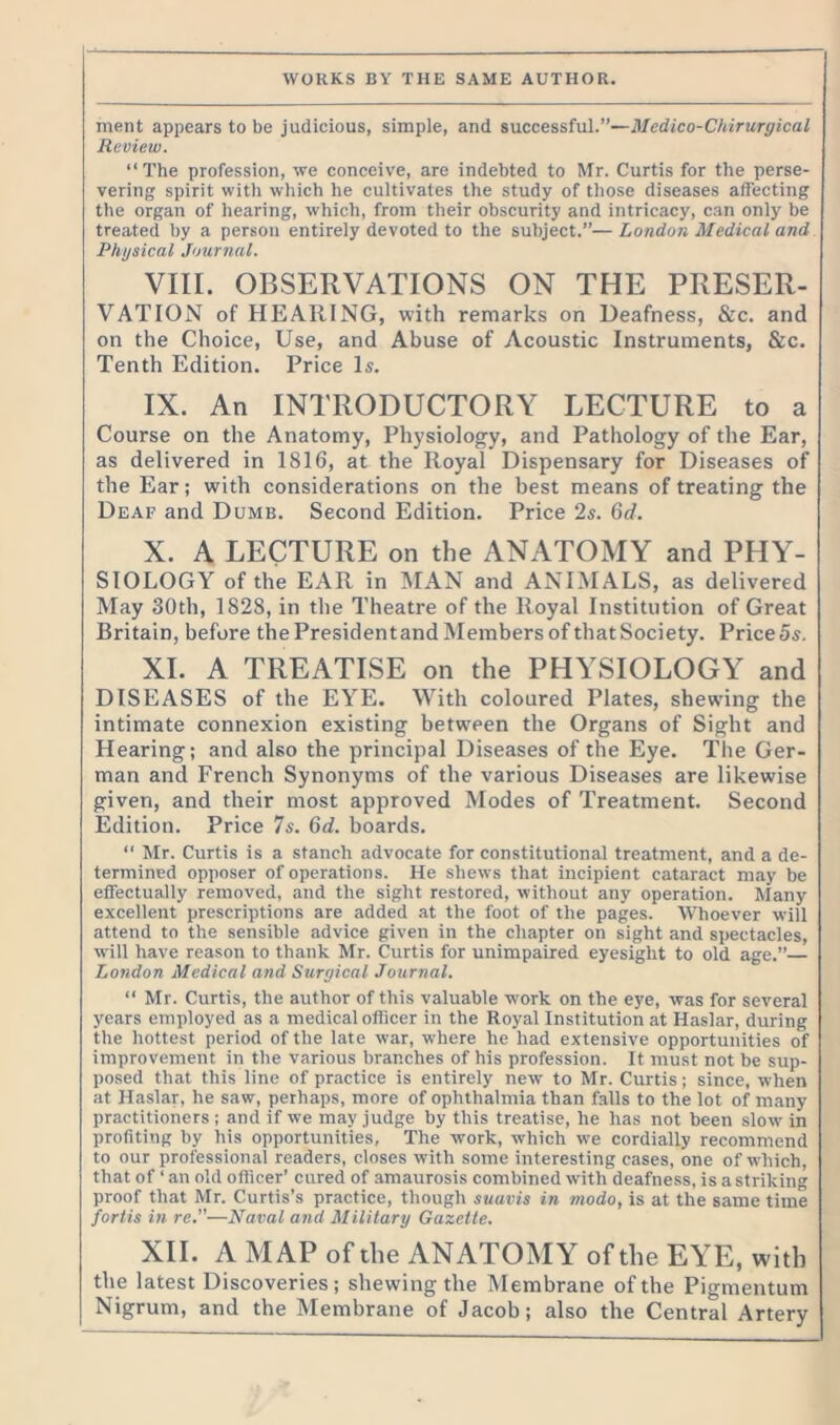 ment appears to be judicious, simple, and successful.”—Medico-Chirurgical Review. “The profession, we conceive, are indebted to Mr. Curtis for the perse- vering spirit with which he cultivates the study of those diseases affecting the organ of hearing, which, from their obscurity and intricacy, can only be treated by a person entirely devoted to the subject.”—London Medical and Physical Journal. VIII. OBSERVATIONS ON THE PRESER- VATION of HEARING, with remarks on Deafness, Sic. and on the Choice, Use, and Abuse of Acoustic Instruments, &c. Tenth Edition. Price Is. IX. An INTRODUCTORY LECTURE to a Course on the Anatomy, Physiology, and Pathology of the Ear, as delivered in 1816, at the Royal Dispensary for Diseases of the Ear; with considerations on the best means of treating the Deaf and Dumb. Second Edition. Price 2s. 6d. X. A LECTURE on the ANATOMY and PHY- SIOLOGY of the EAR in MAN and ANIMALS, as delivered May 30th, 182S, in the Theatre of the Royal Institution of Great Britain, before the Presidentand Members of thatSociety. Price5s. XI. A TREATISE on the PHYSIOLOGY and DISEASES of the EYE. With coloured Plates, shewing the intimate connexion existing between the Organs of Sight and Hearing; and also the principal Diseases of the Eye. The Ger- man and French Synonyms of the various Diseases are likewise given, and their most approved Modes of Treatment. Second Edition. Price 7s. 6d. boards. “ Mr. Curtis is a stanch advocate for constitutional treatment, and a de- termined opposer of operations. He shews that incipient cataract may be effectually removed, and the sight restored, without any operation. Many excellent prescriptions are added at the foot of the pages. Whoever will attend to the sensible advice given in the chapter on sight and spectacles, will have reason to thank Mr. Curtis for unimpaired eyesight to old age.” London Medical and Surgical Journal. “ Mr. Curtis, the author of this valuable work on the eye, was for several years employed as a medical officer in the Royal Institution at Haslar, during the hottest period of the late war, where he had extensive opportunities of improvement in the various branches of his profession. It must not be sup- posed that this line of practice is entirely new to Mr. Curtis; since, when at Haslar, he saw, perhaps, more of ophthalmia than falls to the lot of many practitioners ; and if we may judge by this treatise, he has not been slotv in profiting by his opportunities. The work, which we cordially recommend to our professional readers, closes with some interesting cases, one of which, that of ‘an old officer’ cured of amaurosis combined with deafness, is a striking proof that Mr. Curtis’s practice, though suavis in modo, is at the same time fortis in re.—Naval and Military Gazette. XII. A MAP of the ANATOMY of the EYE, with the latest Discoveries; shewing the Membrane of the Pigmentum Nigrum, and the Membrane of Jacob; also the Central Artery