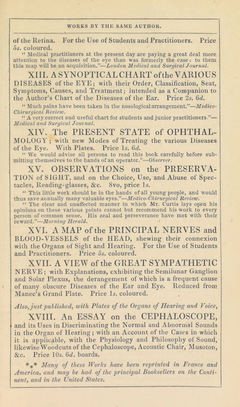 of the Retina. For the Use of Students and Practitioners. Price 5s. coloured. “ Medical practitioners at the present day are paying a great deal more attention to the diseases of the eye than was formerly the case: to them this map will be an acquisition.”-—London Medical and Surgical Journal. XIII. ASYNOPTICALCHARToftheVARIOUS DISEASES ofthe EYE; with their Order, Classification, Seat, Symptoms, Causes, and Treatment; intended as a Companion to the Author’s Chart of the Diseases of the Ear. Price 2s. Gd. “ Much pains have been taken in the nosological arrangement.”—Medico- Chirurgical Review. “ A very correct and useful chart for students and junior practitioners.”— Medical and Surgical Journal. XIV. The PRESENT STATE of OPHTHAL- MOLOGY ; with new Modes of Treating the various Diseases of the Eye. With Plates. Price Is. Gd. “ We would advise all persons to read this book carefully before sub- mitting themselves to the hands of an operator.”—Observer. XV. OBSERVATIONS on the PRESERVA- TION of SIGHT, and on the Choice, Use, and Abuse of Spec- tacles, Reading-glasses, &c. Svo, price Is. “ This little work should be in the hands of all young people, and would thus save annually many valuable eyes.”—Medico-Chirurgical Review. “ The clear and unaffected manner in which Mr. Curtis lays open his opinions on these various points cannot but recommend his work to every person of common sense. His zeal and perseverance have met with their reward.”—Morning Herald. XVI. A MAP ofthe PRINCIPAL NERVES and BLOOD-VESSELS of the HEAD, shewing their connexion with the Organs of Sight and Hearing. For the Use of Students and Practitioners. Price 5s. coloured. XVII. A VIEW ofthe GREAT SYMPATHETIC NERVE ; with Explanations, exhibiting the Semilunar Ganglion and Solar Plexus, the derangement of which is a frequent cause of many obscure Diseases of the Ear and Eye. Reduced from Manec’s Grand Plate. Price Is. coloured. Also, just published, with Plates of the Organs of Hearing and Voice, XVIII. An ESSAY on the CEPHALOSCOPE, and its Uses in Discriminating the Normal and Abnormal Sounds in the Organ of Hearing; with an Account of the Cases in which it is applicable, with the Physiology and Philosophy of Sound, likewise Woodcuts of the Cephaloscope, Acoustic Chair, Musoton, &c. Price 10s. Gd. boards. *** Many of these Works have been reprinted in France and America, and may be had of the principal Booksellers on the Conti- nent, and in the United States.