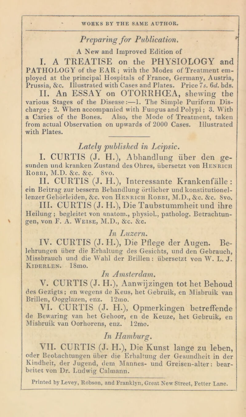 Preparing for Publication, A New and Improved Edition of I. A TREATISE on the PHYSIOLOGY and PATHOLOGY of the EAR; with the Modes of Treatment em- ployed at the principal Hospitals of France, Germany, Austria, Prussia, &c. Illustrated with Cases and Plates. Price 7s. 6d. bds. II. An ESSAY on OTORRHCEA, shewing the various Stages of the Disease:—1. The Simple Puriform Dis- charge; 2. When accompanied with Fungus and Polypi; 3. With a Caries of the Bones. Also, the Mode of Treatment, taken from actual Observation on upwards of 2000 Cases. Illustrated with Plates. Lately published in Leipsic. I. CURTIS (J. H.), Abhandlung iiber den ge- sunden und kranken Zustand des Ohres, iibersetzt von Henrich Robbi, M.D. &c. &c. 8vo. II. CURTIS (J. H.), Tnteressante Krankenfalle : ein Beitrag zur bessern Behandlung brtlicher und konstitutionel- lenzer Gehorleiden, &c. von Henrich Robbi, M.D., &c. &c. Svo. III. CURTIS (J. H.), Die Taubstummheit und ihre Heilung ; begleitet von anatom., physiol., patholog. Betraclitun- gen, von F. A. Weise, M.D., &c. &c. In Luzern. IV. CURTIS (J. II.), Die Pflege der Augen. Be- lehrungen iiber die Erhaltung des Gesichts, und den Gebrauch, Missbrauch und die Wahl der Brillen: iibersetzt von W. L. J. Kiderlen. ISmo. In Amsterdam. V. CURTIS (J. H.), Aanwijzingen tothet Behoud des Gezigts; en wegens de Iveus, bet Gebruik, en Misbruik van Brillen, Oogglazen, enz. 12mo. VI. CURTIS (J. H.), Opmerkingen betreffende de Bewaring van bet Gehoor, en de Keuze, bet Gebruik, en Misbruik van Oorhorens, enz. 12mo. In Hamburg. VII. CURTIS (J. H.), Die Kunst lange zu leben, oder Beobachtungen iiber die Erhaltung der Gesundheit in der Kindheit, der Jugend, dem Mannes- und Greisen-alter: bear- beitet von Dr. Ludwig Calmann. Printed by Levey, Robson, and Franklyn, Great New Street, Fetter Lane.