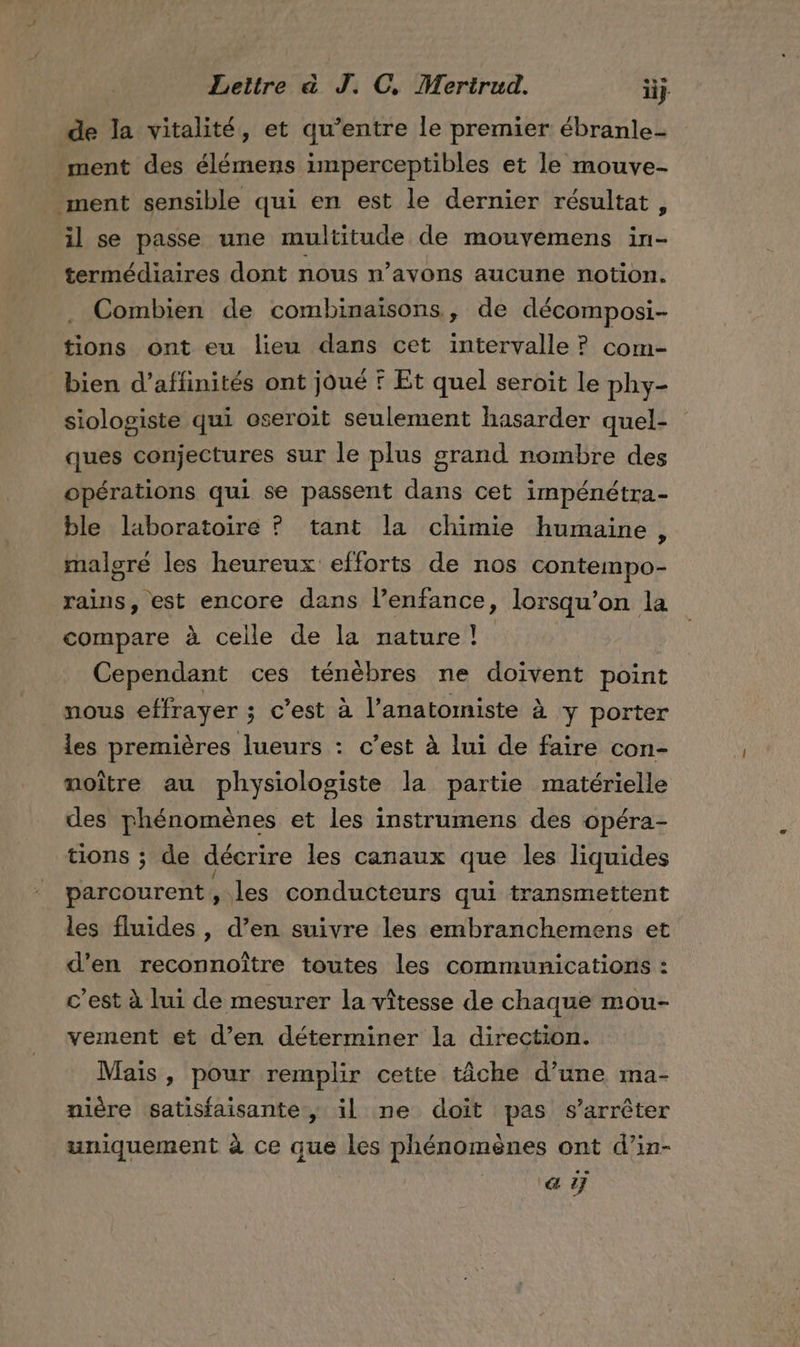 de la vitalité, et qu'entre le premier ébranle- ment des élémens imperceptibles et le mouve- ment sensible qui en est le dernier résultat, il se passe une multitude de mouvemens in- termédiaires dont nous n’avons aucune notion. Combien de combinaisons, de décomposi- tions ont eu lieu dans cet intervalle ? com- bien d’aflinités ont joué F Et quel seroit le phy- siologiste qui oseroit seulement hasarder quel- ques conjectures sur le plus grand nombre des opérations qui se passent dans cet impénétra- ble laboratoire ? tant la chimie humaine, malgré les heureux efforts de nos contempo- rains, est encore dans l’enfance, lorsqu'on la compare à celle de la nature! Cependant ces ténèbres ne doïvent point nous effrayer ; c’est à l’anatomiste à y porter les premières lueurs : c’est à lui de faire con- noître au physiologiste la partie matérielle des phénomènes et les instrumens des opéra- tions ; de décrire les canaux que les liquides parcourent, les conducteurs qui transmettent les fluides , d’en suivre les embranchemens et d'en reconnoître toutes les communications : c’est à lui de mesurer la vîtesse de chaque mou- vement et d’en déterminer la direction. Mais , pour remplir cette tâche d’une ma- nière satisfaisante, il ne doit pas s'arrêter uniquement à ce que les phénomènes ont d’in- aÿ