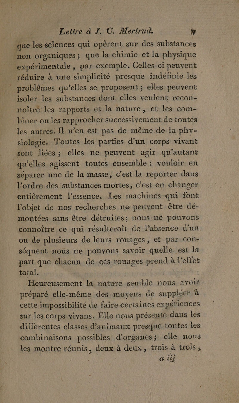 que les sciences qui opérent sur des substances non organiques; que la chimie et la physique expérimentale, par exemple. Celles-ci peuvent réduire à une simplicité presque indéfinie les problèmes qu’elles se proposent ; elles peuvent isoler les substances dont elles veulent recon- noîtré les rapports et la nature, et les com- biner ou les rapprocher successivement de toutes les autres. IL n’en est pas de même de fa phy- siologie. Toutes les parties d’un corps vivant sont liées ; elles ne peuvent agir qu'autant qu’elles agissent toutes ensemble : vouloir en séparer une de la masse, c’est la reporter dans l'ordre des substances mortes, c’est en changer entièrement l'essence. Les machines qui font l'objet de nos recherches ne peuvent être dé- montées sans être détruites; nous né pouvons connoître ce qui résulteroit de l'absence d'un ou de plusieurs de leurs rouages, eï par con- séquent nous ne pouvons savoir quelle est la part que chacun de ces rouages prend à leffet total. | Heureusement la nature semble nous avoir préparé elle-même des moyens de suppléer à cette impossibilité de faire certaines expériences sur les corps vivans. Elle nous présente dans les differentes classes d'animaux presque toutes Les combinaisons possibles d'organes; elle nous les montre réunis, deux à deux, trois à trois à | @ äij