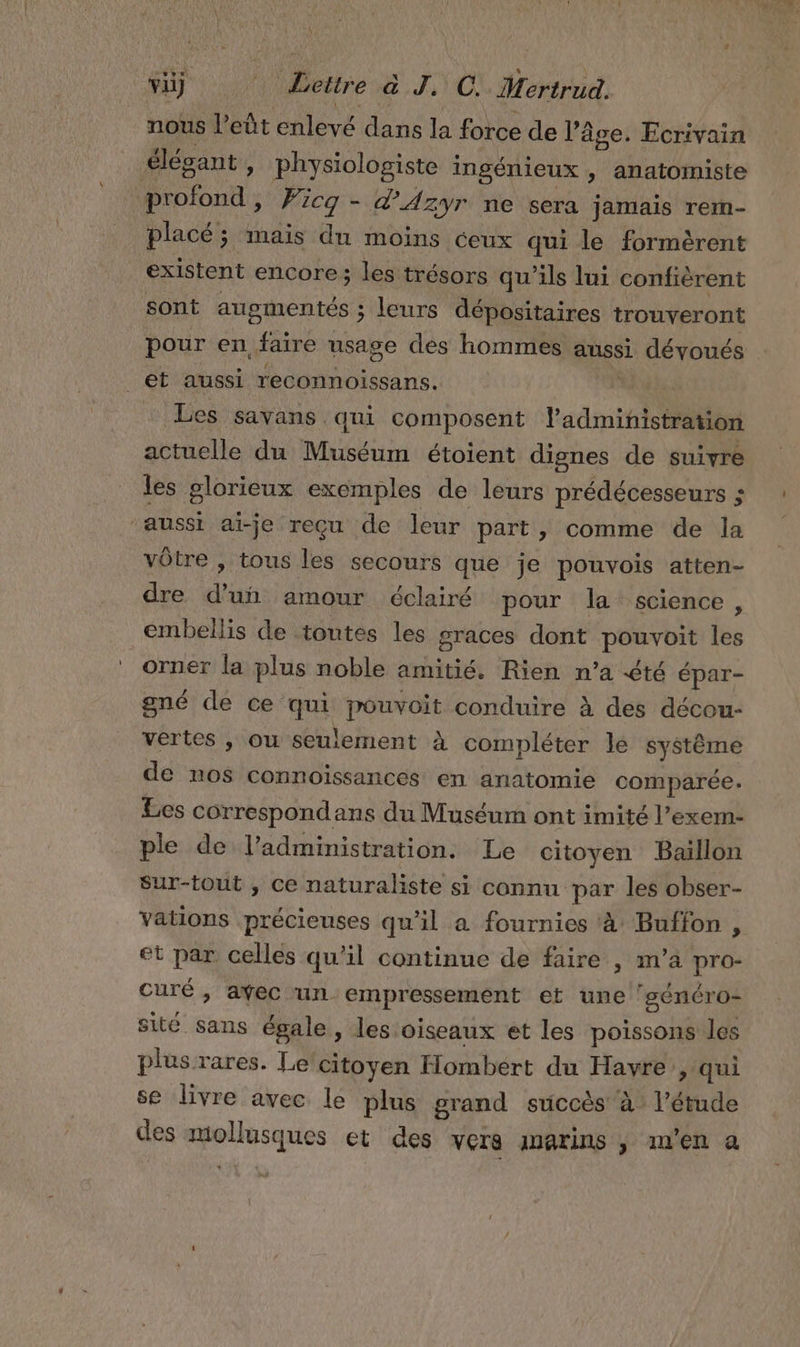 L'HSNAS Lure a J. C. Mertrud. nous l’eût enlèvé dans la force de l’âge. Ecrivain élégant , physiologiste ingénieux » anatomiste | PORN ri dAzyr ne sera jamais rermn- placé; mais du moins ceux qui le formèrent existent encore ; les trésors qu'ils lui confiérent sont augmentés ; leurs dépositaires trouveront pour en “faire usage dés hommes aussi dévoués _et aussi reconnoissans. Les Savans qui composent l'administration actuelle du Muséum étoient dignes de suivre les glorieux exemples de leurs prédécesseurs ; aussi ai-je reçu de leur part, comme de la vôtre , tous les secours que je pouvois atten- dre d’un amour éclairé pour la science, embellis de toutes les graces dont pouvoit les orner la plus noble amitié. Rien n’a été épar- gné de ce qui pouvoit conduire À des décou- vertes ,\ ou seulement À compléter le système de nos connoissances en anatomie comparée. Les correspondans du Muséum ont imité l’exem- ple de l'administration. Le citoyen Baillon Sur-tout , ce naturaliste si connu par les obser- Vations précieuses qu'il a fournies à Buffon , et par celles qu'il continue de faire , m’a pro- curé , avec ‘un. empressement et une ‘sénéro- sité sans égale , les oiseaux et les poissons les plus rares. Le citoyen Hombert du Havre &gt; qui se livre avec le plus grand succès’ à l'étude des &lt; E et des vers anarins , m'en a