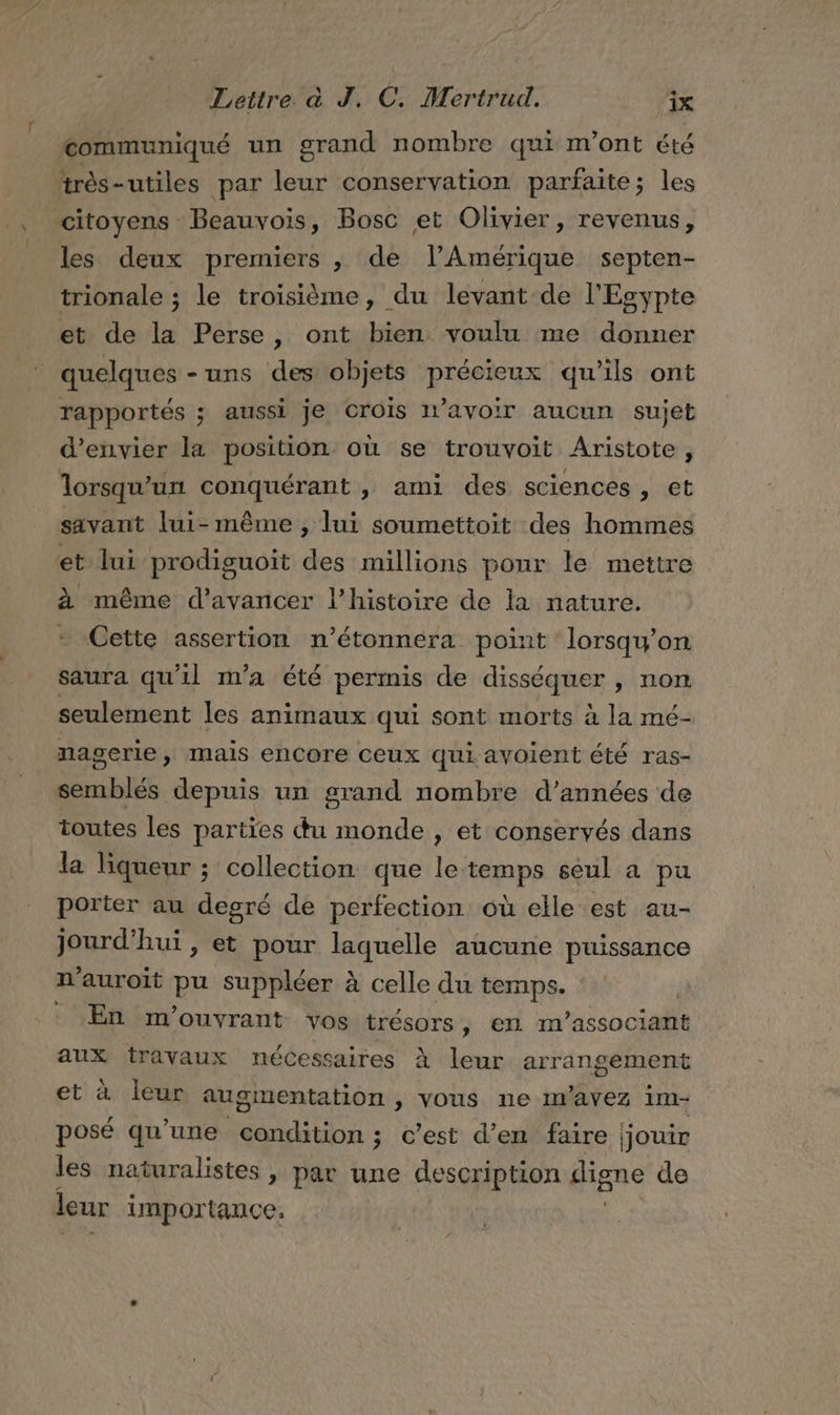 communiqué un grand nombre qui m'ont été très-utiles par leur conservation parfaite; les , citoyens Beauvois, Bosc et Olivier, revenus, __ les deux premiers , de l’Amérique septen- trionale ; le troisième, du levant de l'Esypte et de la Perse, ont bien voulu me donner quelques -uns des objets précieux qu’ils ont rapportés ; aussi je crois I’AVOIr aucun sujet d’envier la position où se trouvoit Aristote , lorsqu'un conquérant , ami des sciences, et r savant lui-même , lui soumettoit des hommes et lui prodiguoit des millions ponr le mettre à même d'avancer l’histoire de la nature. Cette assertion n’étonnera point lorsqu'on saura qu'il m'a été permis de disséquer , non seulement les animaux qui sont morts à la mé- nagerie, mais encore ceux qui avoient été ras- semblés depuis un grand nombre d’années de toutes les parties du monde , et conservés dans la liqueur ; collection que le temps seul a pu porter au degré de perfection où elle est au- jourd’hui, et pour laquelle aucune puissance n'auroit pu suppléer à celle du temps. : : En m'ouvyrant vos trésors, en m’associant aux travaux nécessaires À leur arrangement et à leur augmentation , vous ne Imavez im- posé qu’une condition; c'est d’en faire | jouir les naturalistes , par une description digne de leur importance,