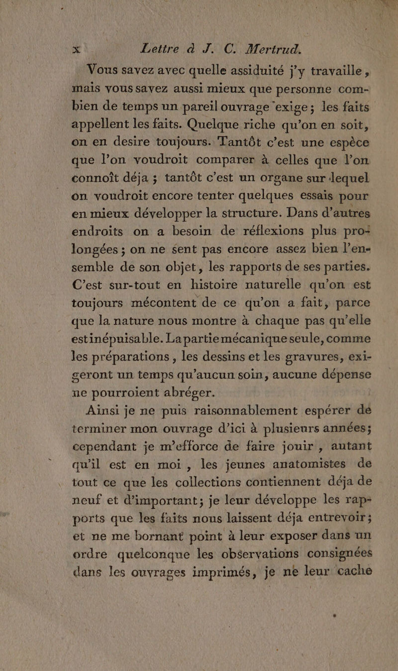 Vous savez avec quelle assiduité jy travaille, mais vous savez aussi mieux que personne Com- bien de temps un pareïl ouvrage ‘exige; les faits appellent les faits. Quelque riche qu’on en soit, on en desire toujours. Tantôt c’est une espèce que l’on voudroïit comparer à celles que l’on connoît déja ; tantôt c’est un organe sur lequel on voudroit encore tenter quelques essais pour en mieux développer la structure. Dans d’autres endroits on a besoin de réflexions plus pro: longées ; on ne $ent pas encore assez bien l’en- semble de son objet, les rapports de ses parties. C’est sur-tout en histoire naturelle qu’on est toujours mécontent de ce qu’on a fait, parce que la nature nous montre à chaque pas qu’elle estinépuisable. La partie mécanique seule,comme les préparations , les dessins et les gravures, exi- seront un temps qu'aucun soin, aucune dépense ne pourroient abréger. Ainsi je ne puis raisonnablement espérer de terminer mon ouvrage d'ici à plusieurs années; cependant je n’efforce de faïre jouir , autant qu’il est en moi , les jeunes anatomistes de tout ce que les collections contiennent déja de neuf et d’important; je leur développe les rap- ports que les faits nous laissent déja entrevoir ; et ne me bornant point à leur exposer dans un ordre quelconque les obéervations consignées dans les ouvrages imprimés, je ne leur cache