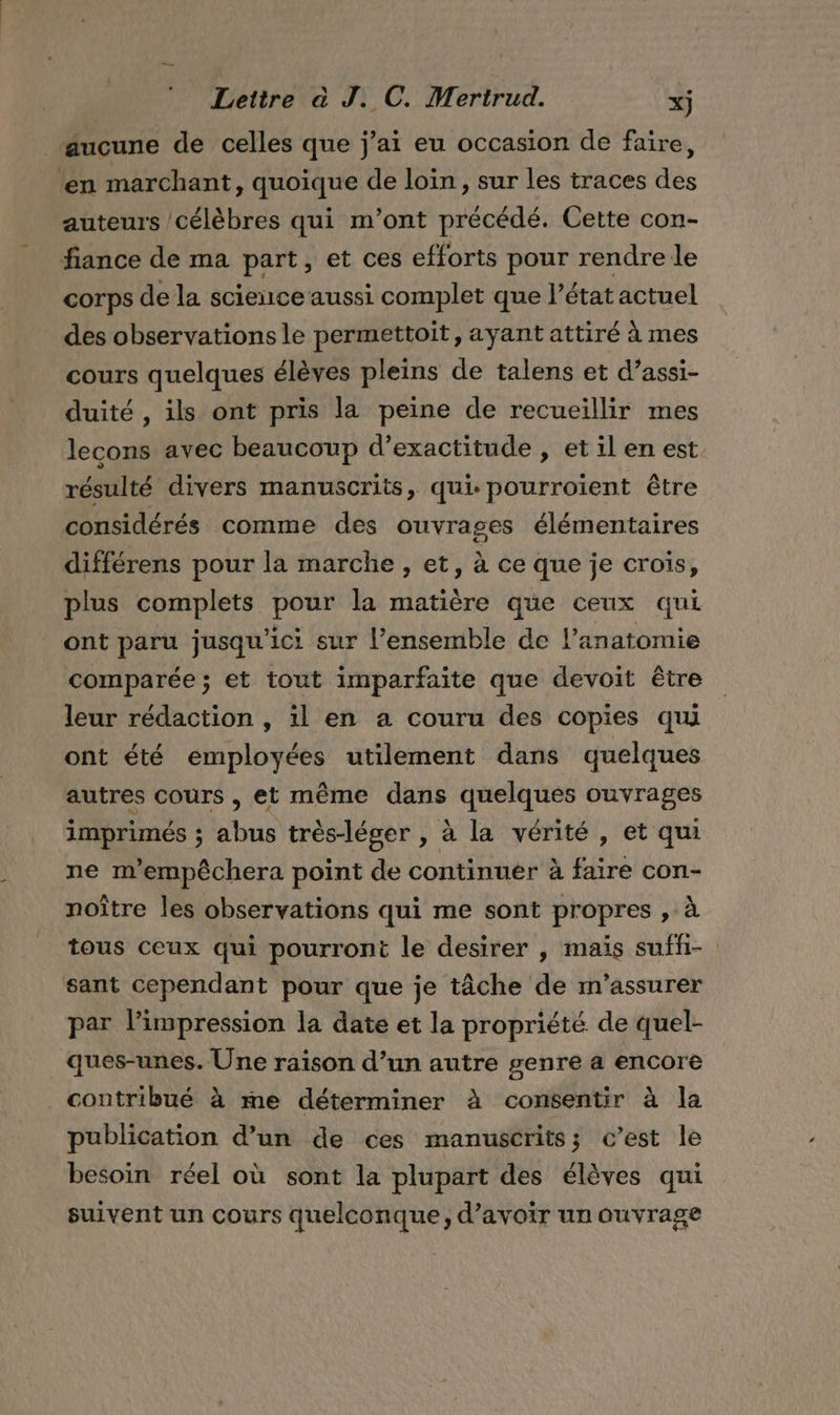 aucune de celles que j'ai eu occasion de faire, ‘en marchant, quoique de loin, sur les traces des auteurs célèbres qui m'ont précédé. Cette con- fiance de ma part, et ces efforts pour rendre le corps de la science aussi complet que l’état actuel des observations le permettoit, ayant attiré à mes cours quelques élèves pleins de talens et d’assi- duité , ils ont pris la peine de recueillir mes lecons avec beaucoup d’exactitude , et il en est résulté divers manuscrits, qui. pourroient être considérés comme des ouvrages élémentaires différens pour la marche, et, à ce que je crois, plus complets pour la matière que ceux qui ont paru jusqu'ici sur l’ensemble de l’anatomie comparée ; et tout imparfaite que devoit être leur rédaction , il en a couru des copies qui ont été employées utilement dans quelques autres cours , et même dans quelques ouvrages imprimés ; abus très-léger , à la vérité , et qui ne m'empêchera point de continuer à faire con- noître les observations qui me sont propres , à tous ceux qui pourront le desirer , maïs suffi- sant cependant pour que je tâche de m'assurer par l'impression la date et la propriété de quel- ques-unes. Une raison d’un autre genre a encore contribué à me déterminer à consentir à la publication d’un de ces manuscrits; c’est le besoin réel où sont la plupart des élèves qui suivent un cours quelconque, d’avoir un ouvrage