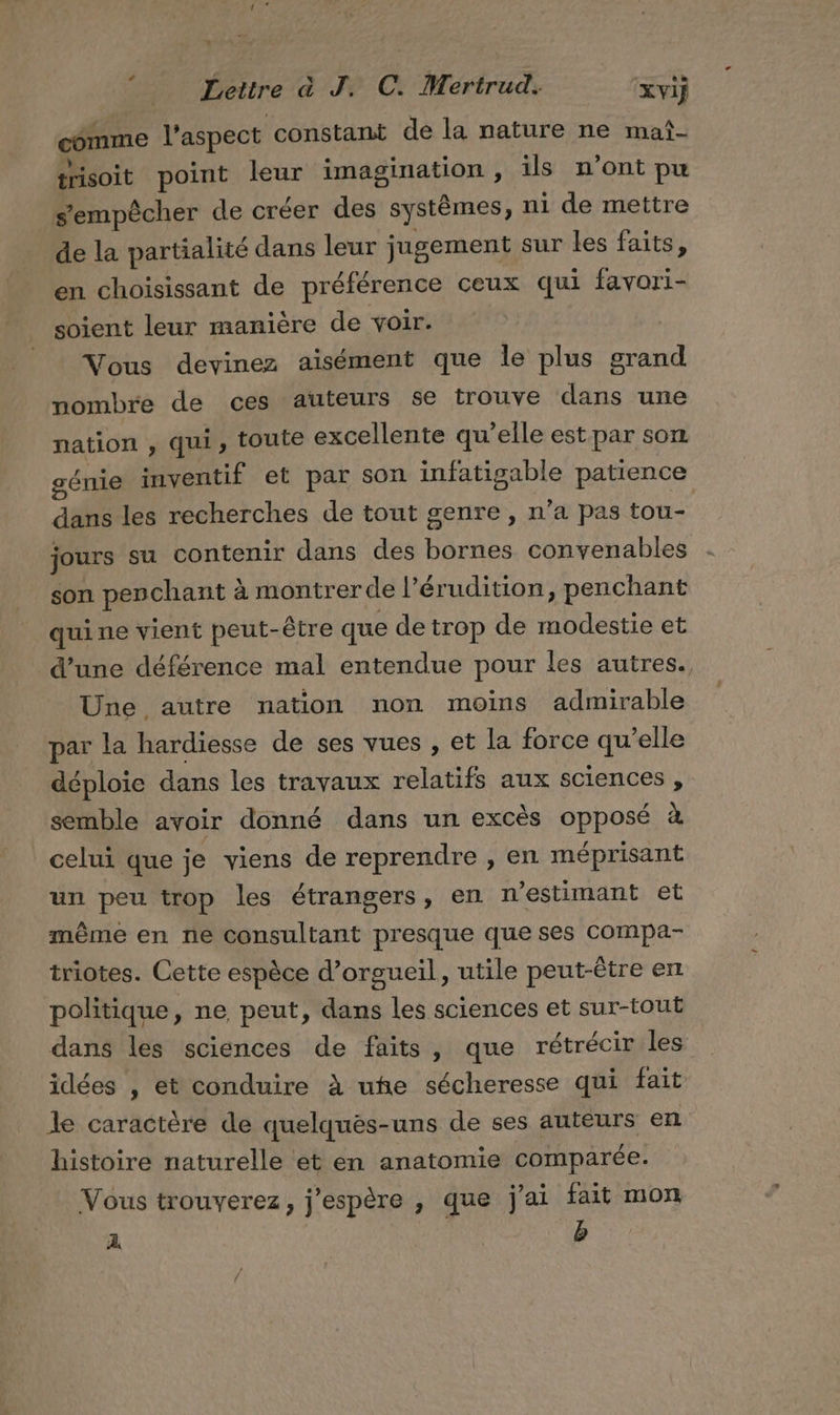 comme l’aspect constant de la nature ne mañ- trisoit point leur imagination , ils n’ont pu s'empêcher de créer des systèmes, ni de mettre de la partialité dans leur jugement sur les faits, en choisissant de préférence ceux qui favori- soient leur manière de voir. Vous devinez aisément que le plus grand nombre de ces auteurs se trouve dans une nation , qui, toute excellente qu’elle est par son génie inventif et par son infatigable patience dans les recherches de tout genre, n’a pas tou- jours su contenir dans des bornes convenables son penchant à montrerde l’érudition, penchant qui ne vient peut-être que de trop de modestie et d’une déférence mal entendue pour les autres. Une autre nation non moins admirable par la hardiesse de ses vues , et la force qu’elle déploie dans les travaux relatifs aux sciences , semble avoir donné dans un excès opposé à celui que je viens de reprendre , en méprisant un peu trop les étrangers, en n'estimant et même en ne consultant presque que ses compa- triotes. Cette espèce d’orsueil, utile peut-être en politique, ne peut, dans les sciences et sur-tout dans les sciences de faits, que rétrécir les idées , et conduire à uhe sécheresse qui fait le caractère de quelquès-uns de ses auteurs en histoire naturelle ét en anatomie comparée. Vous trouverez, j'espère , que j'ai fait mon A