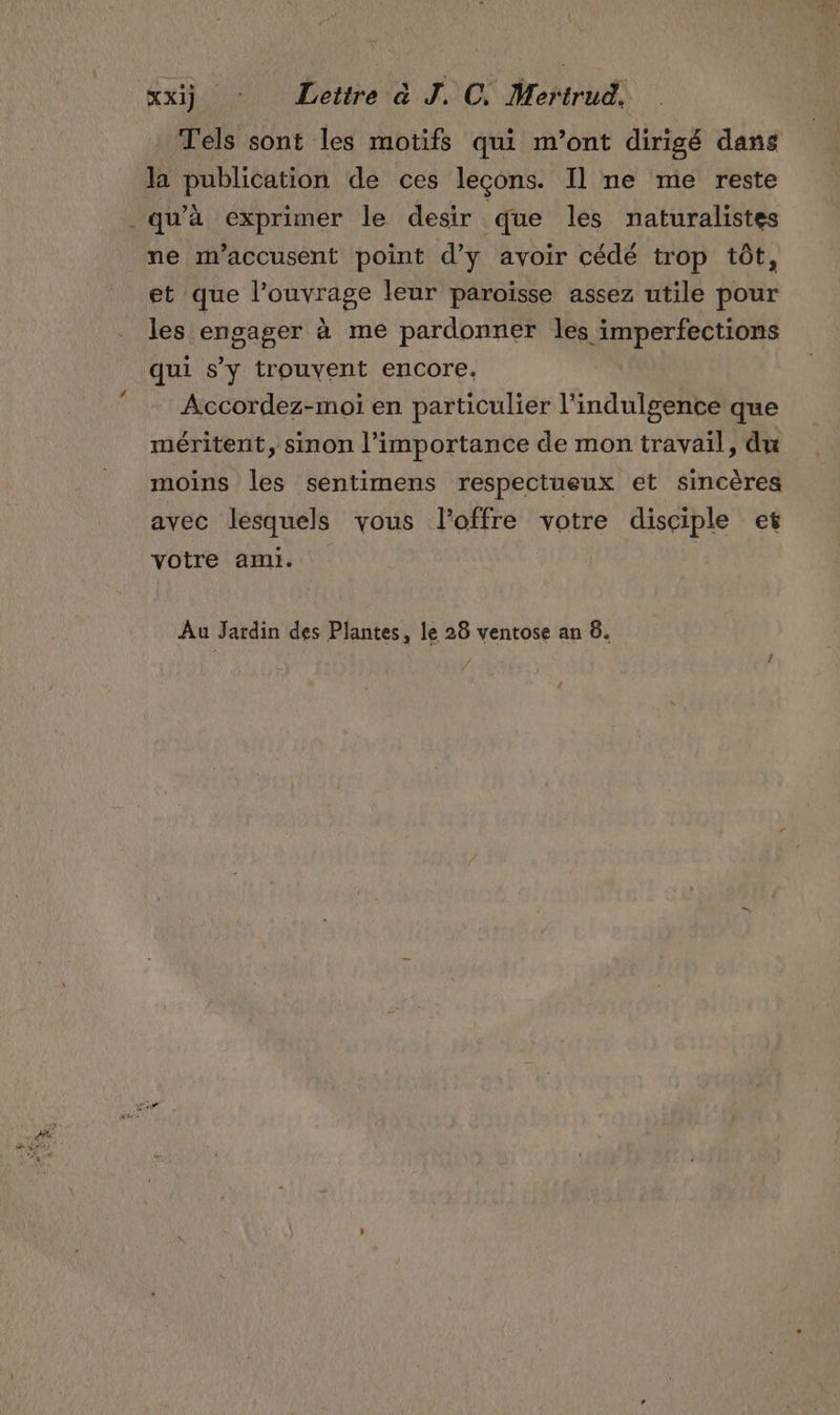 { xxij ‘ Lettre à J. C. Mertrud, Tels sont les motifs qui m'ont dirigé dans la publication de ces leçons. Il ne me reste qu'à exprimer le desir que les naturalistes ne m’accusent point d'y avoir cédé trop tôt, et que l'ouvrage leur paroisse assez utile pour les engager à me pardonner les imperfections qui s’y trouvent encore. Accordez-moi en particulier l'indulgence que méritent, sinon l'importance de mon travail, du moins les sentimens respectueux et sincères avec lesquels vous l'offre votre disciple et votre ami. | Âu Jardin des Plantes, le 28 ventose an 6.