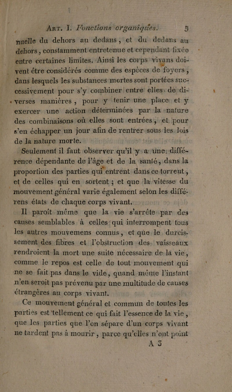 nuélle du dehors au dedans, et du dedans au dehors , constammentientretenue et cependant fixée entre certaines limites. Amsi les corps vivans doi- vent être considérés comme des espèces de foyers, dans lesquels les substances mortes sont portées suc- cessivement pour s’y combiner entre elles: de di- «verses manières, pour y tenir une place et y exercer une action déterminées par la -rature des combinaisons où elles sont entrées, et pour s’en échapper un jour afin de rentrersous les lois de la nature morte. Seulement il faut observer qu’il ya: üne:-diffé- rence dépendante de Pâge: et de la santé, dans la proportion des parties qui l'entrent dans ce torrent, et de celles qui en sortent ; et que ‘la vitesse ds | mouvement général varie également selon les diffé- rens élats de chaque corps vivant. Il paroïît même que la vie s'arrête: par des causes semblables à celles‘qui interrompent tous les autres mouvemens connus, et que le. durcis- sement des fibres et l’obstruction des. vaisseaux rendroiïent:la mort une suite nécessaire de là vie, comme le repos est celle de tout mouvement qui ne se fait pas dans le vide, quand même l'instant n'enseroit pas prévenu par une multitude de causes étrangères au corps vivant. Ce mouvement général et commun de toutes les partiés est 'tellément ce qui fait l’essence de la vie, que les parties que l’on sépare d’un corps vivant ne tardent pas à mourir , parce qu’elles n’ont point À 5