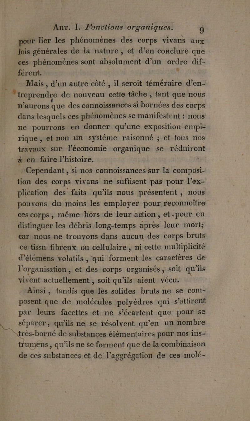 pour lier les phénomènes des corps vivans aux lois générales de la nature , et d’en conclure que ces phénomènes sont absolument d’un ordre dif- férent. L + Mais, d’un autre côté , il seroit téméraire d’en- reprendre de nouveau cette tâche , tant que nous n’aurons que des connoissances si bütiées des corps dans lesquels ces phénomènes se manifestent : nous ne pourrons en donner qu’une exposition empi- rique, et non un systême raisonné ; et tous nos travaux sur l’économie organique se réduiront à en faire l’histoire. Cependant, si nos connoïssances sur la composi- tion des corps vivans ne suffisent pas pour l’ex- plication des faits qu’ils nous présentent , nous pouvons du moins les employer pour reconnoître ces corps, mème hors de leur action, et.pour en distinguer les débris long-temps après leur mort; car: nous ne trouvons dans aucun des corps bruts ce tissu fibreux ou cellulaire, ni cette multiplicité d’élémens volatils , qui forment les caractéres de l'organisation, et des corps organisés , soit qu'ils vivent actuellement , soit qu'ils aient vécu. Aïnsi, tandis que les solides bruts ne se com- posent que de molécules polyèdres qui s’attirent par leurs facettes et ne s’écartent que pour se séparer, qu'ils ne se résolvent qu’en un nombre trés borné de substances élémentaires pour nos ins- trumens , qu'ils ne se forment que de la combinaison de ces ete et de l’aggrégation de ces molé-