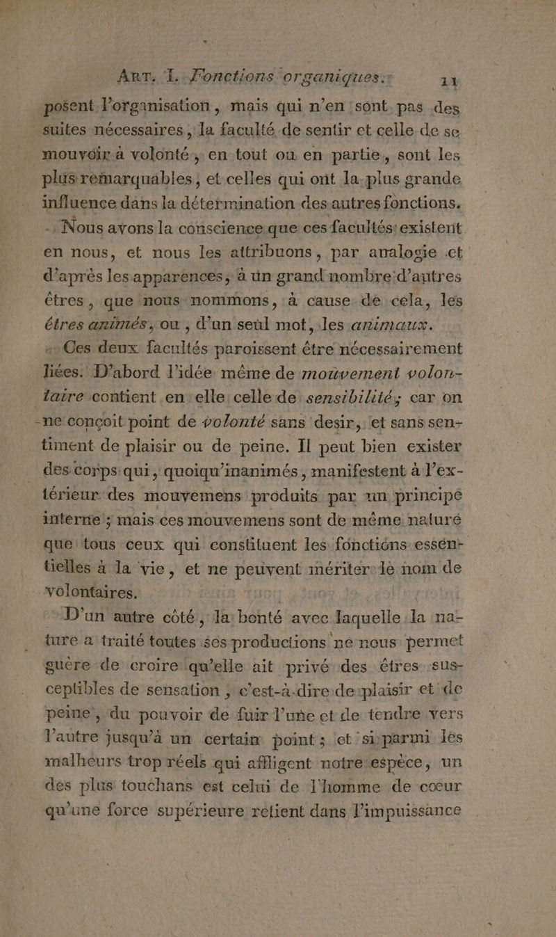 posent lorganisation , mais qui n’en sont pas des suites nécessaires, la faculté de sentir et celle de se mouvoir. à volonté, en tout où en partie, sont les plus remarquables; et celles qui ont la-plus grande influence dans la détermination desautres fonctions, Nous ayons la conscience que ces facultés: existent en nous, et nous les attribuons, par amalosie ct d’après les apparences; à ün grand nombre:d’antres êtres, que nous mommons, à cause de cela, les tres arntmés, ou , d’un seùl mot, les animaux. es deux facultés paroissent être nécessairement liées. D'abord l’idée même de mouvement volon- laire contient .en elle celle de sensibilité; car on -ne conçoit point de volonté sans desir,: et sanssen- timent de plaisir ou de peine. Il peut bien exister des corps: qui , quoiqu’inanimés , manifestent à l’ex- lérieur des mouvemens produits par un. principé interne; mais ces mouvemens sont de même naluré que ton ceux qui constituent les fonctions essén- tielles à la vie, et ne peuvent mériter:1e nom de volontaires. 1 * D'un autre côté ; Ja: bonté avec laquelle la na- ture à traité toutes $es productions ne nous permet gucre de croire lgwelle ait privé des êtres :sus- crie de sensation ; c'est-à-dire de:plaisir et de peine, du pouvoir de fuir l’uñe et de tendre vers V'autre à jusqu’à un certain point ; et ‘sbparmi lès malheurs trop réels qui affligent notretespèce, un des plus touchans est celui de l'homme de cœur qu'une force supérieure retient dans l'impuissance
