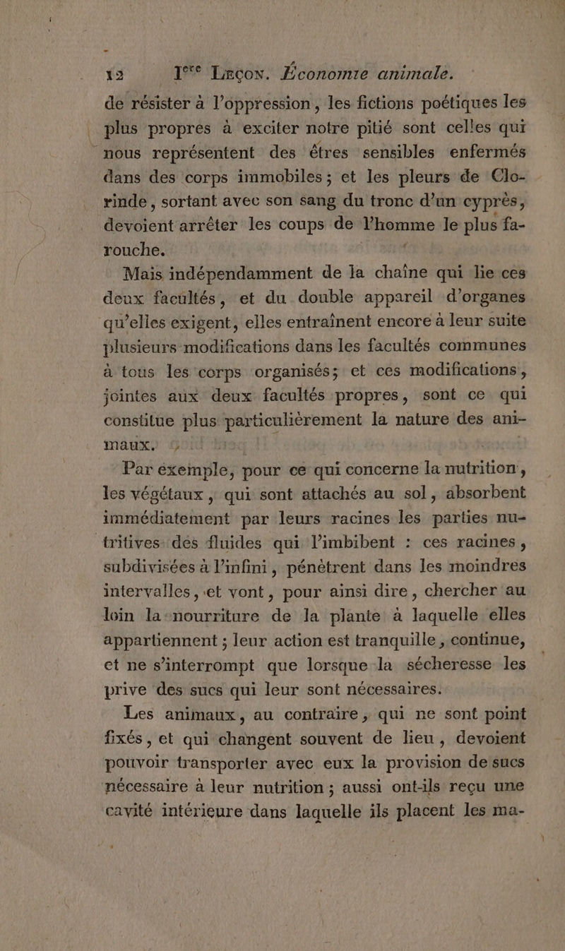 - 19 1*° Leçon. Économie animale. de résister à l'oppression, les fictions poétiques les plus propres à exciter notre pitié sont celles qui nous représentent des êtres sensibles enfermés dans des corps immobiles ; et les pleurs de Clo- rinde , sortant avec son sang du tronc d’un cyprés, Aevotent arrêter les coups de Thomme le plus fa- rouche. f Mais indépendamment de la chaîne qui lie ces deux facultés, et du double appareil d'organes qu’elles exigent, elles entraînent encore à leur suite plusieurs modifications dans les facultés communes à tous les corps organisés; et ces modifications, jointes aux deux facultés propres, sont ce qui constitue plus er en la nature des ani- maux. Par exemple, pour ce qui concerne la nutrition, les végétaux | qui sont attachés au sol, absorbent immédiatement par leurs racines les parties nu- tritives. des fluides qui l’imbibent : ces racines, subdivisées à l'infini, pénètrent dans les moindres intervalles , et vont, pour ainsi dire, chercher au loin la-nourriture de la plante à laquelle elles appartiennent ; leur action est tranquille , continue, et ne s’interrompt que lorsque la sécheresse les prive des sucs qui leur sont nécessaires. Les animaux, au contraire ,; qui ne sont point fixés , et qui changent souvent de lieu, devoient pouvoir transporter avec eux la provision de sucs nécessaire à leur nutrition ; aussi ont-ils reçu une cavité intérieure dans laquelle ils placent les ma-