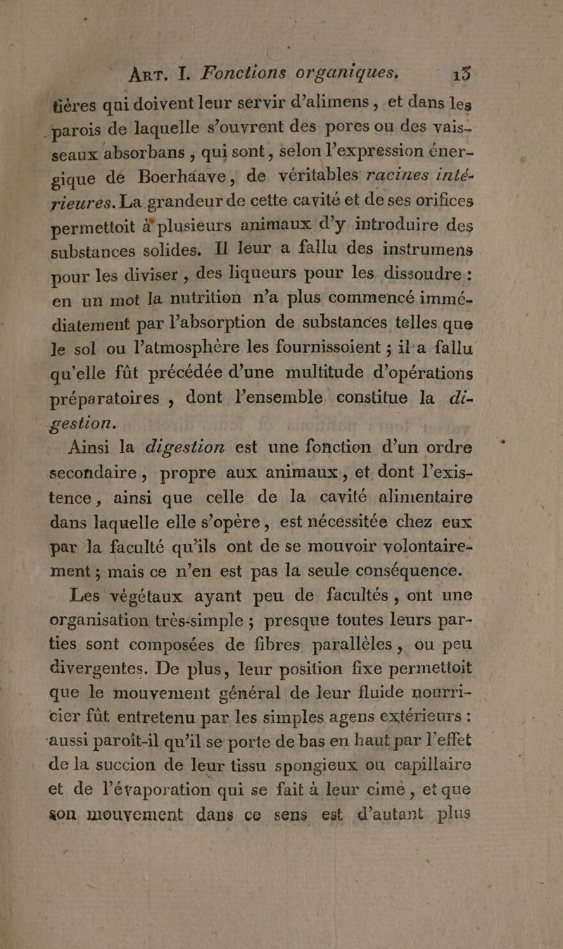 üères qui doivent leur servir d’alimens , et dans les parois de laquelle s’ouvrent des pores ou des vais- seaux absorbans , qui sont, selon l’expression éner- gique dé Boerhäave, de véritables racines inté- rieures. La grandeur de cette cavité et deses orifices permettoit à plusieurs animaux d'y introduire des substances solides. Il leur a fallu des instrumens pour les diviser , des ABUS pour les dissoudre : à en un mot la nutrition n’a plus commencé immé- diatement par l'absorption de substances telles que le sol ou l’atmosphère les fournissoient ; ila fallu qu'elle fût précédée d’une multitude d’opérations préparatoires , dont l’ensemble constitue la di- gestion. | | Ainsi la digestion est une fonction d’un ordre secondaire, propre aux animaux, et dont l’exis- tence, ainsi que celle de la cavité alimentaire dans laquelle elle s’opère, est nécessitée chez eux par la faculté qu’ils ont de se mouvoir volontaire- ment ; mais ce n’en est pas la seule conséquence. Les végétaux ayant peu de facultés , ont une organisation très-simple ; presque toutes leurs par- ties sont composées de fibres parallèles, ou peu divergentes. De plus, leur position fixe permetloit que le mouvement général de leur fluide nourri- cier fût entretenu par les simples agens extérieurs : ‘aussi paroït-il qu’il se porte de bas en haut par l'effet de la succion de leur tissu spongieux où capillaire et de l’évaporation qui se fait à leur cime , etque son mouvement dans ce sens est d'autant plus