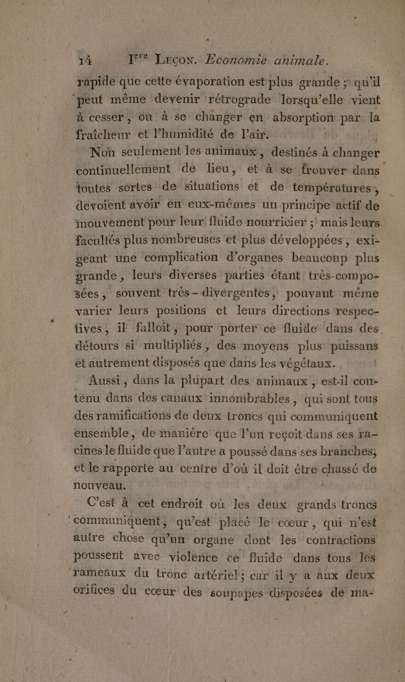 rapidé que cette évaporation est plus grande ; qu'il ‘peut même devenir rétrograde lorsqu'elle vient à cesser, Où à se changer en absorption: par. la * fraîcheur et l'humidité de l'air. ta Non seulement les animaux, destinés à changer continuellement de lieu, et à se frouver dans toutes sortes de situations et de températures, devoient avoir en eux-mêmes un principe actif de mouvement pour leur fluide nourricier ;' mais leurs facultés plus nombreuses et plus développées , exi- geant une complication d’organes beaucoup plus grande , leurs diverses parties étant très-compo- sées, souvent très- divergentes, pouvant même varier leurs positions et leurs directions respec- tives, il falloit , pour porter ce fluide dans des. détours si multipliés, des moyens plus puissans et autrement disposés que dans les végétaux. Aussi, dans la plupart des animaux , est-il con- ténu dans des canaux innombrables ; qui sont tous des ramifications de deux troncs qui communiquent ensemble, de manière que l’un reçoit dans ses ra- cines le fluide que l’autre a poussé dans ses branches; et le rapporte au centre d’où il doit être chassé de nouveau. | ; C'est à cet endroit où les deux grands troncs ‘communiquent, qu'est placé le cœur, qui n’est autre chose qu'un organe ont les contractions poussent avec violéibe ce fluide dans tous l6s rameaux du tronc artériel; car il y à aux deux orifices du cour des soupapes disposées de ma-